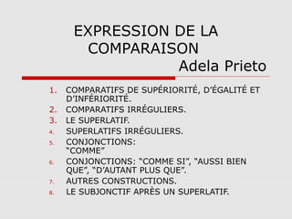 EXPRESSION DE LA
COMPARAISON
Adela Prieto
1.
2.
3.
4.
5.
6.
7.
8.

COMPARATIFS DE SUPÉRIORITÉ, D’ÉGALITÉ ET
D’INFÉRIORITÉ.
COMPARATIFS IRRÉGULIERS.
LE SUPERLATIF.
SUPERLATIFS IRRÉGULIERS.
CONJONCTIONS:
“COMME”
CONJONCTIONS: “COMME SI”, “AUSSI BIEN
QUE”, “D’AUTANT PLUS QUE”.
AUTRES CONSTRUCTIONS.
LE SUBJONCTIF APRÈS UN SUPERLATIF.

 