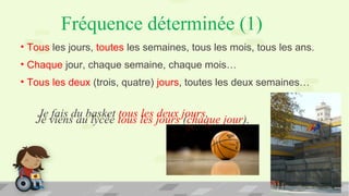 Fréquence déterminée (1)
• Tous les jours, toutes les semaines, tous les mois, tous les ans.
• Chaque jour, chaque semaine, chaque mois…
• Tous les deux (trois, quatre) jours, toutes les deux semaines…
Je viens au lycée tous les jours (chaque jour).
Je fais du basket tous les deux jours.
 