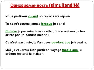 Одновременность (simultanéité)

Nous partirons quand notre car sera réparé.

Tu ne m'écoutes jamais lorsque je parle!

Comme je passais devant cette grande maison, je fus
arrêté par un homme inconnu.

Ce n'est pas juste, tu t'amuses pendant que je travaille.

Moi, je voudrais bien partir en voyage tandis que lui
préfère rester à la maison.
 