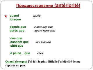 Предшествование (antériorité)

   quand              когда
   lorsque

   depuis que          с тех пор как
   après que           после того как

    dès que
    aussitôt que        как только
    sitôt que

    à peine... que        едва

Quand (lorsque) j'ai fait le plus difficile j'ai décidé de me
reposer un peu.
 