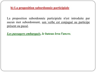b) La proposition subordonnée participiale


La proposition subordonnée participiale n'est introduite par
aucun mot subordonnant, son verbe est conjugué au participe
présent ou passé.

Les passagers embarqués, le bateau leva l'ancre.
 