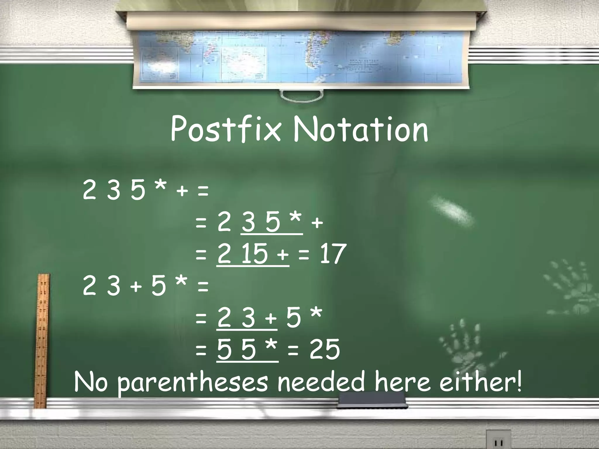 Postfix Notation
2 3 5 * + =
= 2 3 5 * +
= 2 15 + = 17
2 3 + 5 * =
= 2 3 + 5 *
= 5 5 * = 25
No parentheses needed here either!
 