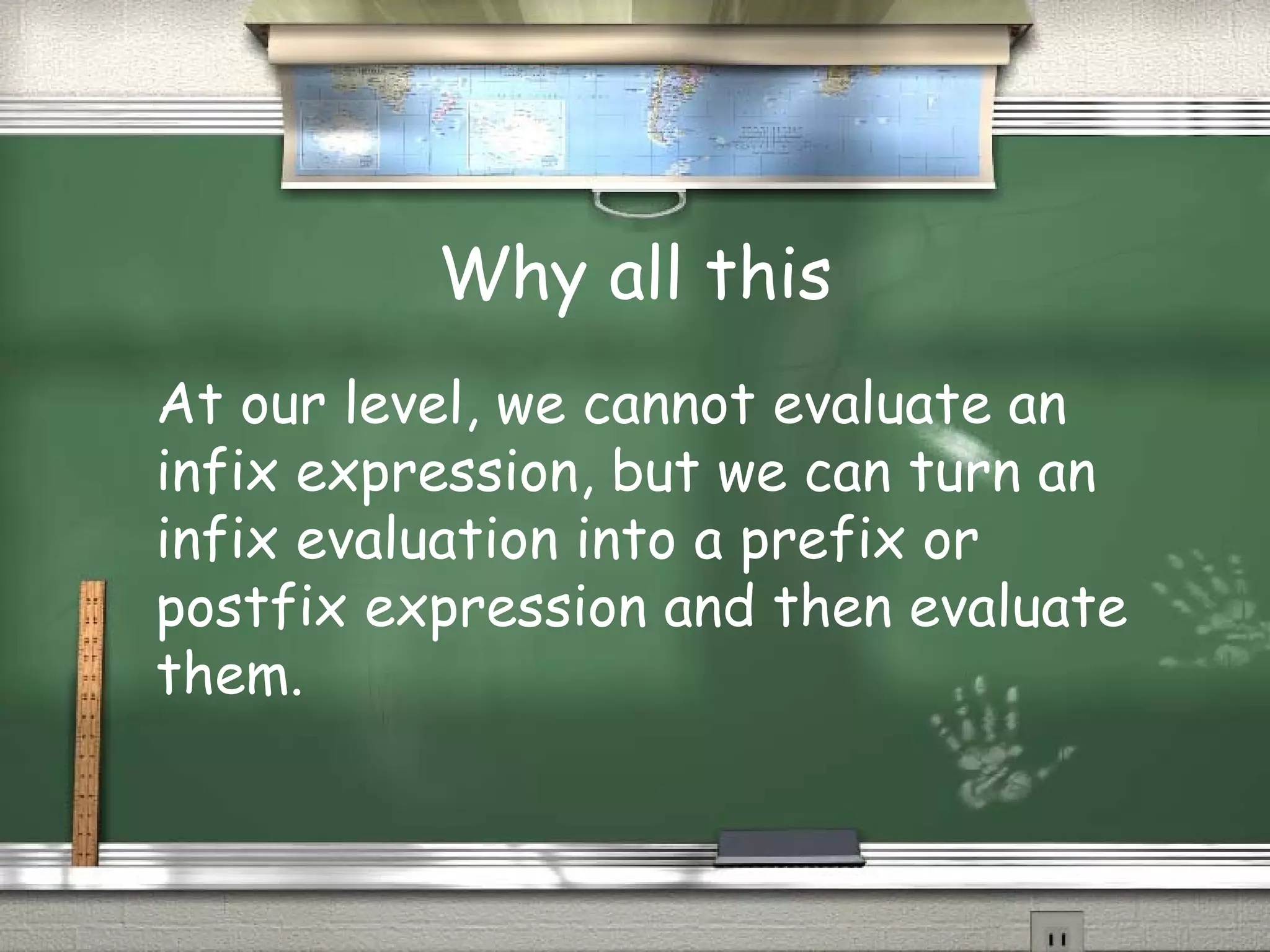 Why all this
At our level, we cannot evaluate an
infix expression, but we can turn an
infix evaluation into a prefix or
postfix expression and then evaluate
them.
 