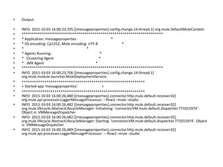 • Output:
• INFO 2015-10-03 16:00:23,705 [[messageproperties].config.change.14.thread.1] org.mule.DefaultMuleContext:
• **********************************************************************
• * Application: messageproperties *
• * OS encoding: Cp1252, Mule encoding: UTF-8 *
• * *
• * Agents Running: *
• * Clustering Agent *
• * JMX Agent *
• **********************************************************************
• INFO 2015-10-03 16:00:23,706 [[messageproperties].config.change.14.thread.1]
org.mule.module.launcher.MuleDeploymentService:
• ++++++++++++++++++++++++++++++++++++++++++++++++++++++++++++
• + Started app 'messageproperties' +
• ++++++++++++++++++++++++++++++++++++++++++++++++++++++++++++
• INFO 2015-10-03 16:00:26,480 [[messageproperties].connector.http.mule.default.receiver.02]
org.mule.api.processor.LoggerMessageProcessor: --flow1--mule--studio
• INFO 2015-10-03 16:00:26,482 [[messageproperties].connector.http.mule.default.receiver.02]
org.mule.lifecycle.AbstractLifecycleManager: Initialising: 'connector.VM.mule.default.dispatcher.771015974'.
Object is: VMMessageDispatcher
• INFO 2015-10-03 16:00:26,482 [[messageproperties].connector.http.mule.default.receiver.02]
org.mule.lifecycle.AbstractLifecycleManager: Starting: 'connector.VM.mule.default.dispatcher.771015974'. Object
is: VMMessageDispatcher
• INFO 2015-10-03 16:00:26,489 [[messageproperties].connector.http.mule.default.receiver.02]
org.mule.api.processor.LoggerMessageProcessor: ---flow2--mule--studio
 