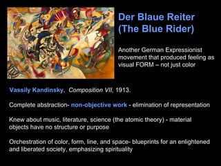 Der Blaue Reiter
                                         (The Blue Rider)

                                         Another German Expressionist
                                         movement that produced feeling as
                                         visual FORM – not just color



Vassily Kandinsky, Composition VII, 1913.

Complete abstraction- non-objective work - elimination of representation

Knew about music, literature, science (the atomic theory) - material
objects have no structure or purpose

Orchestration of color, form, line, and space- blueprints for an enlightened
and liberated society, emphasizing spirituality
 