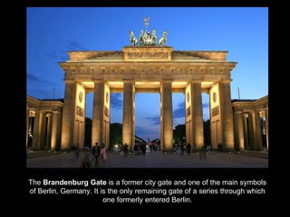 The Brandenburg Gate is a former city gate and one of the main symbols
of Berlin, Germany. It is the only remaining gate of a series through which
                        one formerly entered Berlin.
 