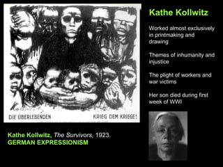 Kathe Kollwitz
                                       Worked almost exclusively
                                       in printmaking and
                                       drawing

                                       Themes of inhumanity and
                                       injustice

                                       The plight of workers and
                                       war victims

                                       Her son died during first
                                       week of WWI




Kathe Kollwitz, The Survivors, 1923.
GERMAN EXPRESSIONISM
 