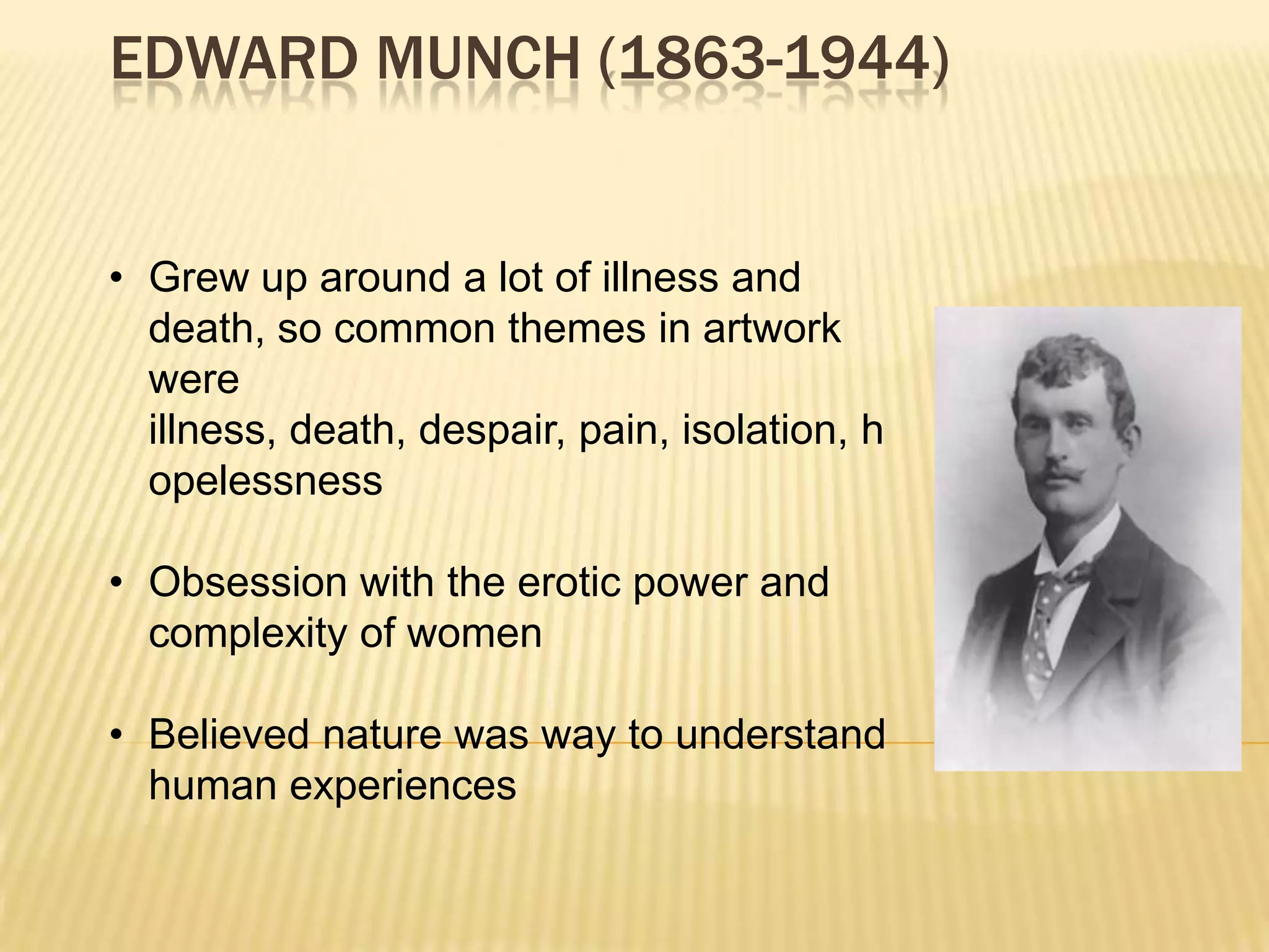 EDWARD MUNCH (1863-1944)
&bull; Grew up around a lot of illness and
death, so common themes in artwork
were
illness, death, despair, pain, isolation, h
opelessness
&bull; Obsession with the erotic power and
complexity of women
&bull; Believed nature was way to understand
human experiences
 