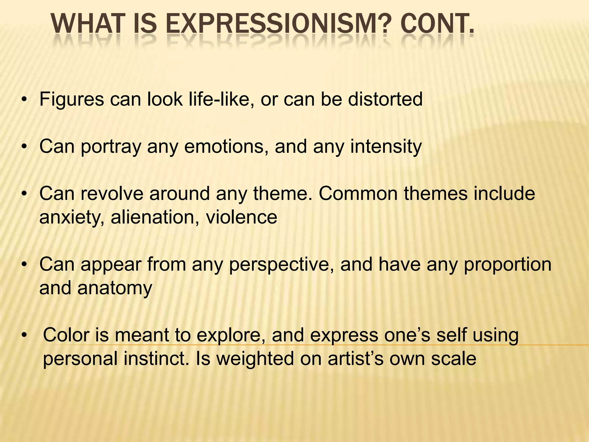 WHAT IS EXPRESSIONISM? CONT.
&bull; Figures can look life-like, or can be distorted
&bull; Can portray any emotions, and any intensity
&bull; Can revolve around any theme. Common themes include
anxiety, alienation, violence
&bull; Can appear from any perspective, and have any proportion
and anatomy
&bull; Color is meant to explore, and express one&rsquo;s self using
personal instinct. Is weighted on artist&rsquo;s own scale
 