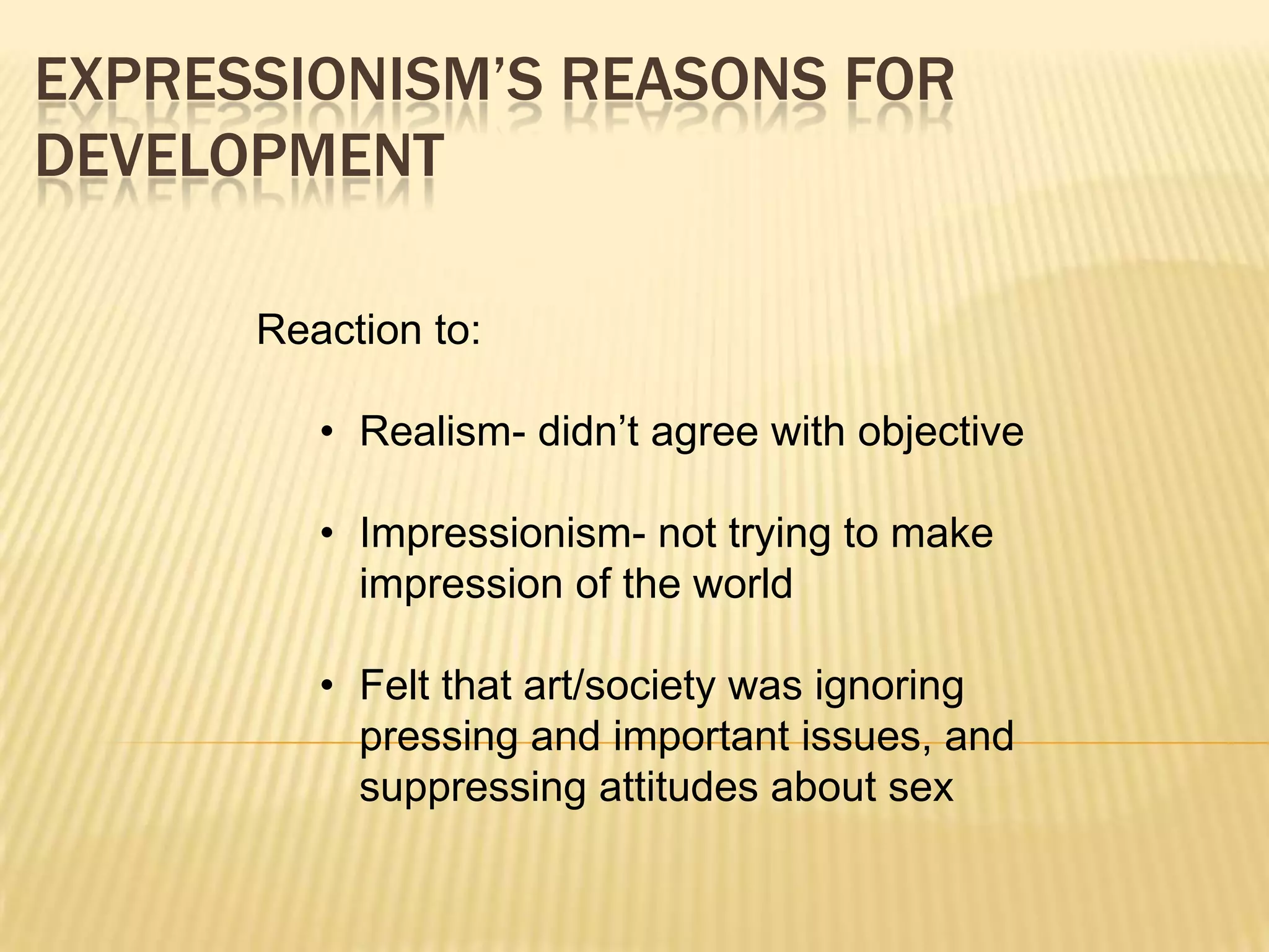 EXPRESSIONISM&rsquo;S REASONS FOR
DEVELOPMENT
Reaction to:
&bull; Realism- didn&rsquo;t agree with objective
&bull; Impressionism- not trying to make
impression of the world
&bull; Felt that art/society was ignoring
pressing and important issues, and
suppressing attitudes about sex
 