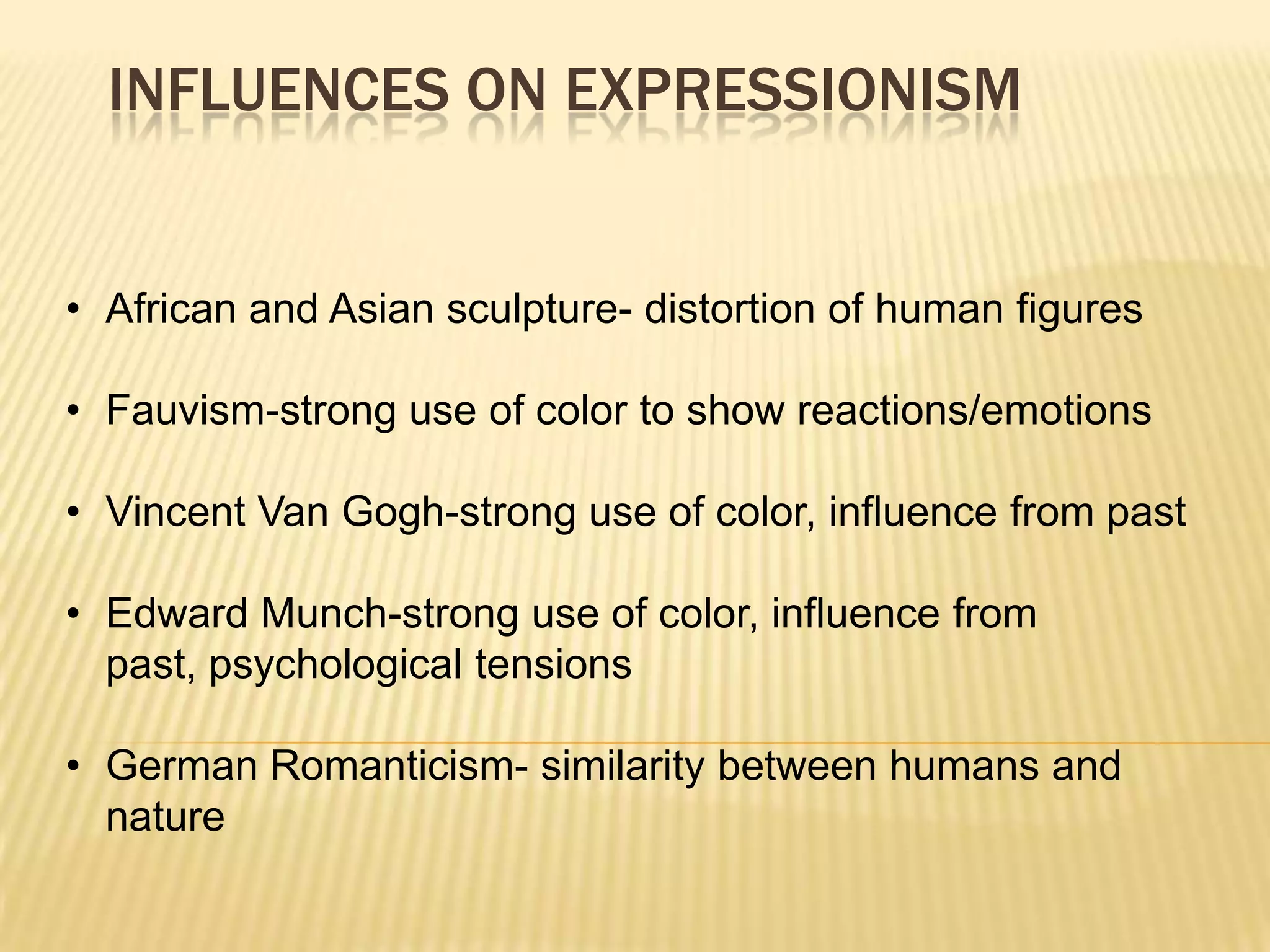 INFLUENCES ON EXPRESSIONISM
&bull; African and Asian sculpture- distortion of human figures
&bull; Fauvism-strong use of color to show reactions/emotions
&bull; Vincent Van Gogh-strong use of color, influence from past
&bull; Edward Munch-strong use of color, influence from
past, psychological tensions
&bull; German Romanticism- similarity between humans and
nature
 