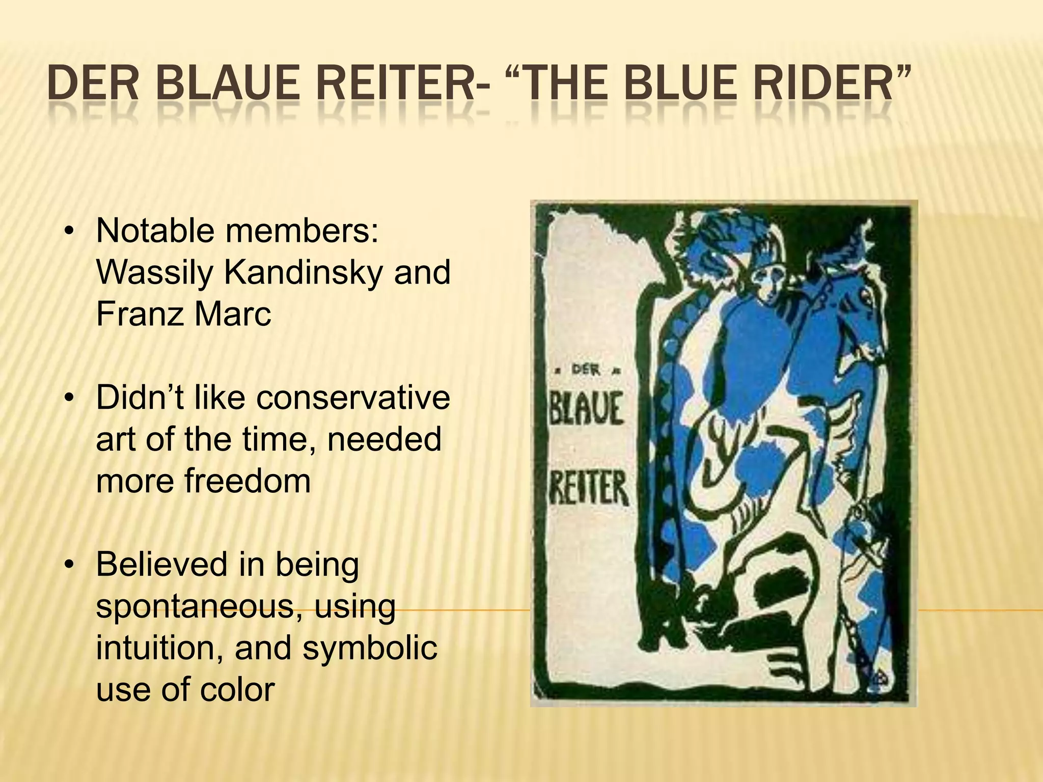 DER BLAUE REITER- &ldquo;THE BLUE RIDER&rdquo;
&bull; Notable members:
Wassily Kandinsky and
Franz Marc
&bull; Didn&rsquo;t like conservative
art of the time, needed
more freedom
&bull; Believed in being
spontaneous, using
intuition, and symbolic
use of color
 