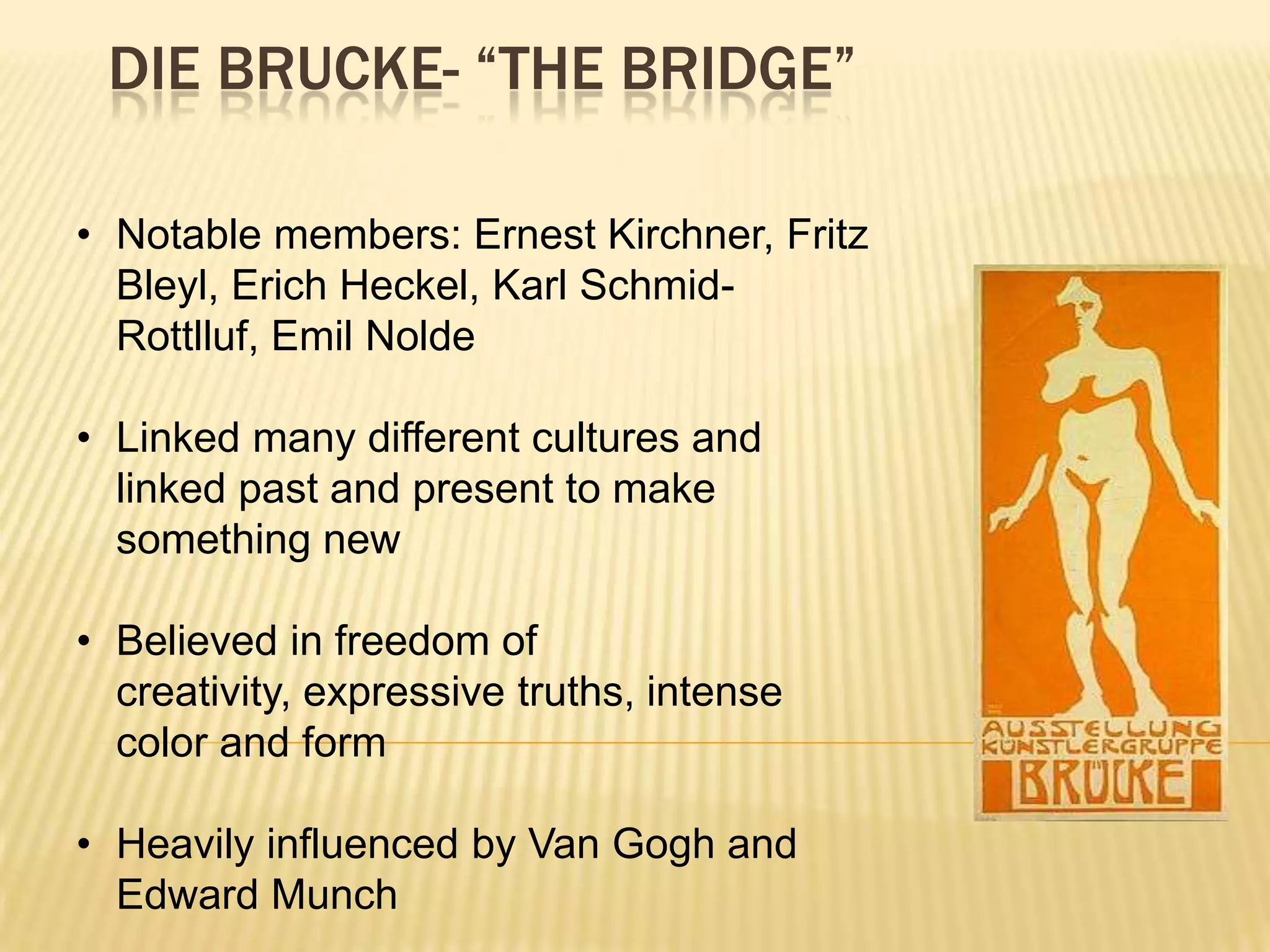 DIE BRUCKE- &ldquo;THE BRIDGE&rdquo;
&bull; Notable members: Ernest Kirchner, Fritz
Bleyl, Erich Heckel, Karl Schmid-
Rottlluf, Emil Nolde
&bull; Linked many different cultures and
linked past and present to make
something new
&bull; Believed in freedom of
creativity, expressive truths, intense
color and form
&bull; Heavily influenced by Van Gogh and
Edward Munch
 