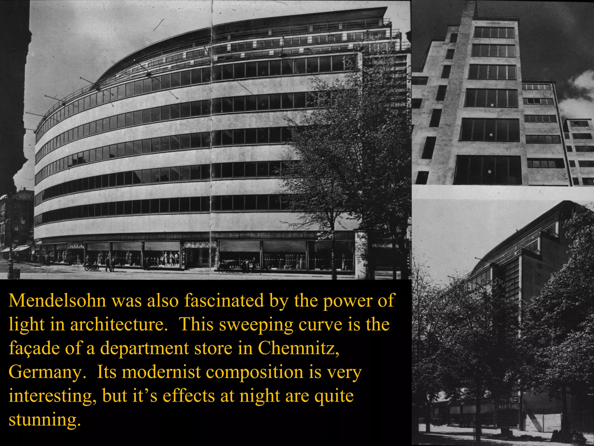 Mendelsohn was also fascinated by the power of
light in architecture. This sweeping curve is the
façade of a department store in Chemnitz,
Germany. Its modernist composition is very
interesting, but it’s effects at night are quite
stunning.
 