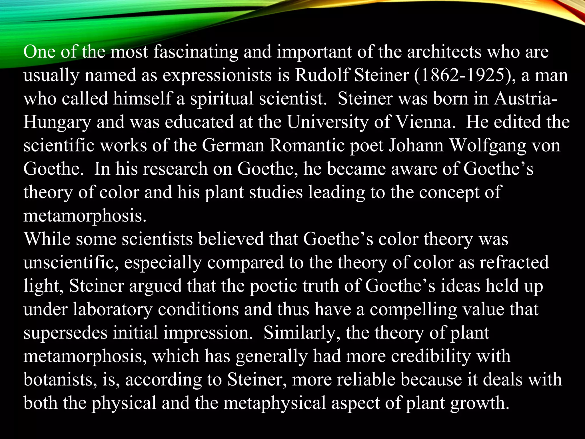 One of the most fascinating and important of the architects who are
usually named as expressionists is Rudolf Steiner (1862-1925), a man
who called himself a spiritual scientist. Steiner was born in Austria-
Hungary and was educated at the University of Vienna. He edited the
scientific works of the German Romantic poet Johann Wolfgang von
Goethe. In his research on Goethe, he became aware of Goethe’s
theory of color and his plant studies leading to the concept of
metamorphosis.
While some scientists believed that Goethe’s color theory was
unscientific, especially compared to the theory of color as refracted
light, Steiner argued that the poetic truth of Goethe’s ideas held up
under laboratory conditions and thus have a compelling value that
supersedes initial impression. Similarly, the theory of plant
metamorphosis, which has generally had more credibility with
botanists, is, according to Steiner, more reliable because it deals with
both the physical and the metaphysical aspect of plant growth.
 