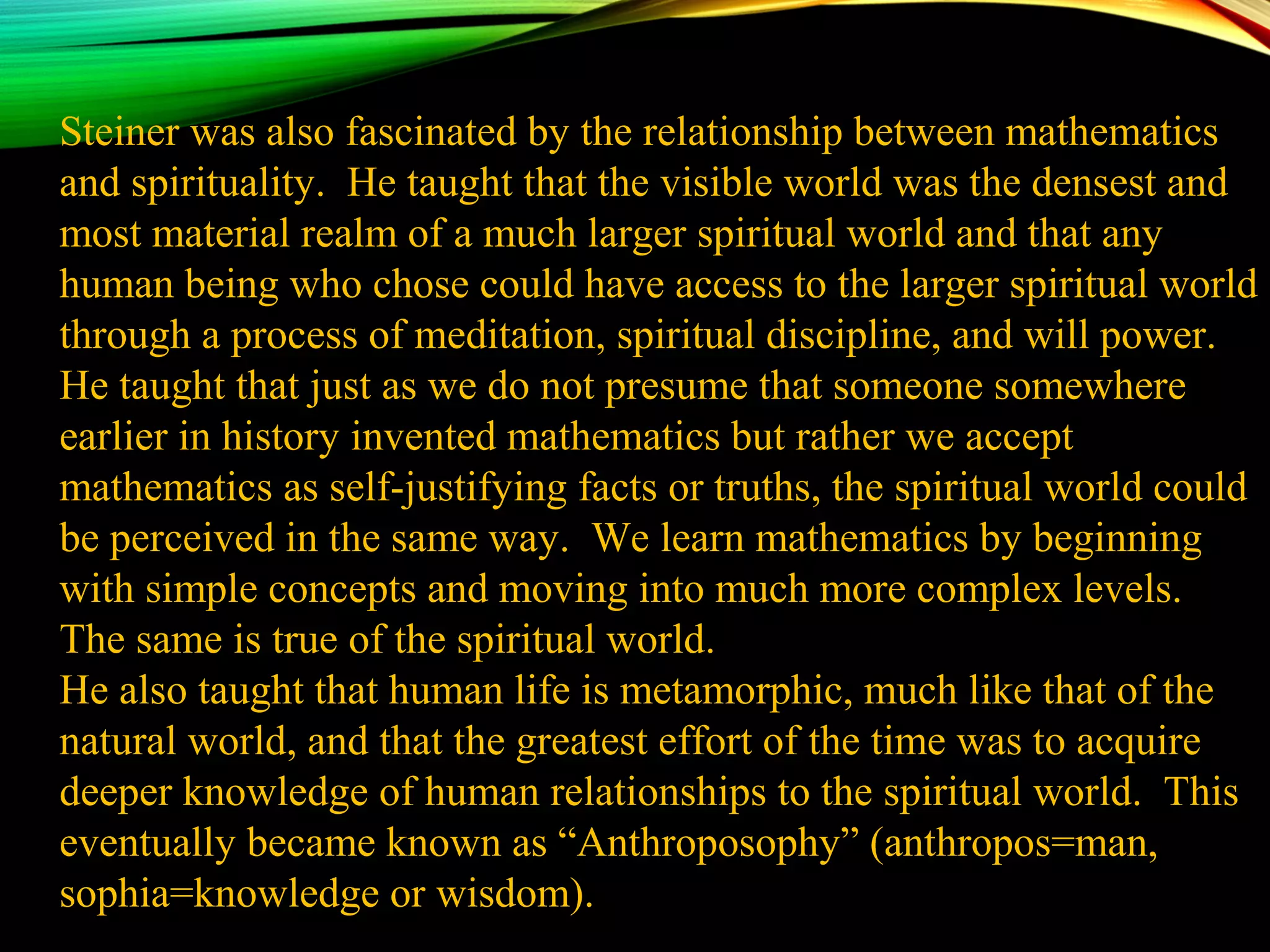 Steiner was also fascinated by the relationship between mathematics
and spirituality. He taught that the visible world was the densest and
most material realm of a much larger spiritual world and that any
human being who chose could have access to the larger spiritual world
through a process of meditation, spiritual discipline, and will power.
He taught that just as we do not presume that someone somewhere
earlier in history invented mathematics but rather we accept
mathematics as self-justifying facts or truths, the spiritual world could
be perceived in the same way. We learn mathematics by beginning
with simple concepts and moving into much more complex levels.
The same is true of the spiritual world.
He also taught that human life is metamorphic, much like that of the
natural world, and that the greatest effort of the time was to acquire
deeper knowledge of human relationships to the spiritual world. This
eventually became known as “Anthroposophy” (anthropos=man,
sophia=knowledge or wisdom).
 