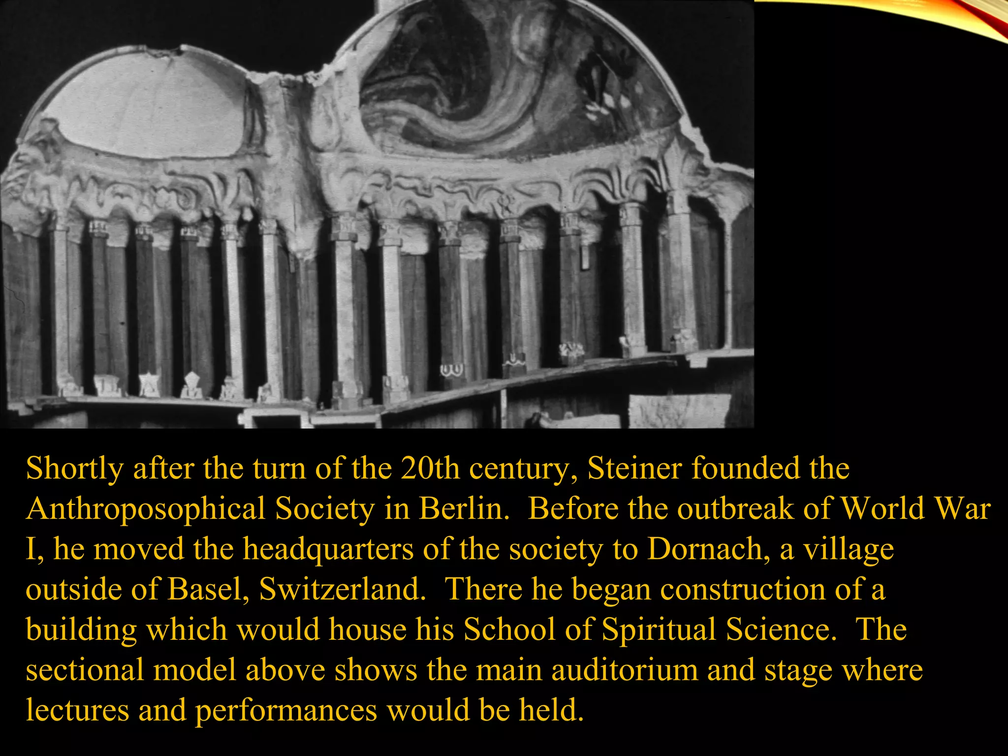 Shortly after the turn of the 20th century, Steiner founded the
Anthroposophical Society in Berlin. Before the outbreak of World War
I, he moved the headquarters of the society to Dornach, a village
outside of Basel, Switzerland. There he began construction of a
building which would house his School of Spiritual Science. The
sectional model above shows the main auditorium and stage where
lectures and performances would be held.
 