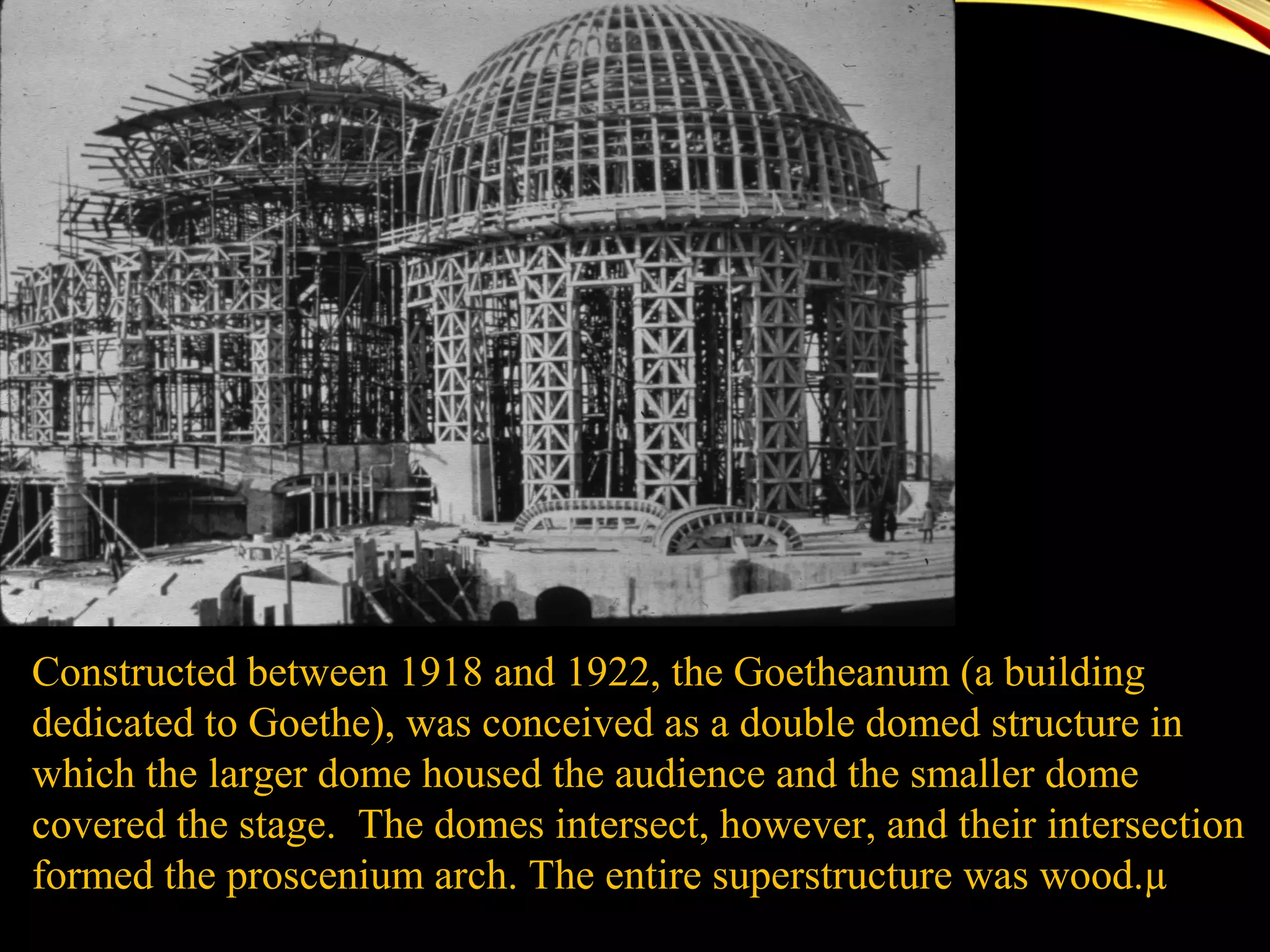 Constructed between 1918 and 1922, the Goetheanum (a building
dedicated to Goethe), was conceived as a double domed structure in
which the larger dome housed the audience and the smaller dome
covered the stage. The domes intersect, however, and their intersection
formed the proscenium arch. The entire superstructure was wood.µ
 