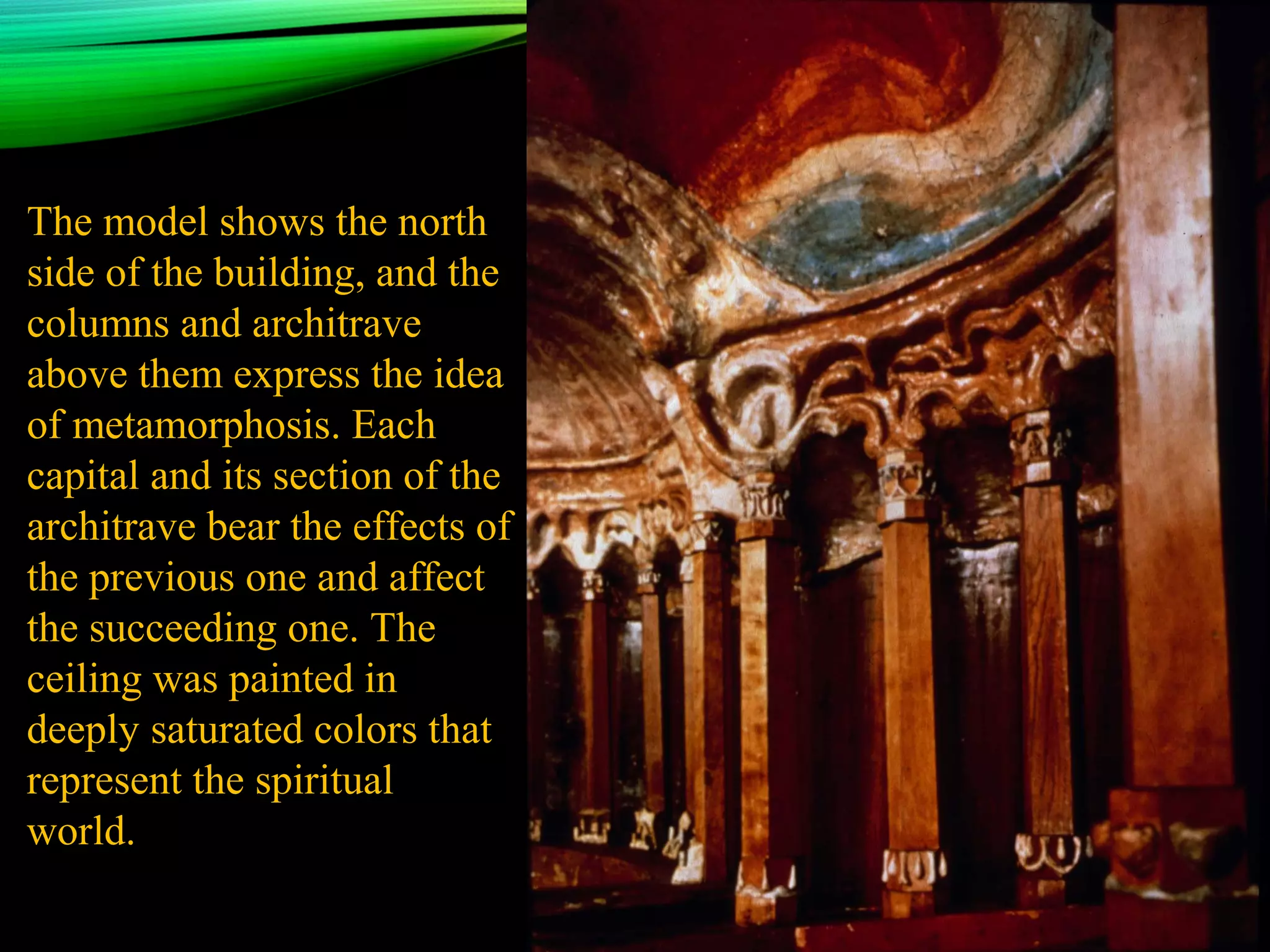 The model shows the north
side of the building, and the
columns and architrave
above them express the idea
of metamorphosis. Each
capital and its section of the
architrave bear the effects of
the previous one and affect
the succeeding one. The
ceiling was painted in
deeply saturated colors that
represent the spiritual
world.
 
