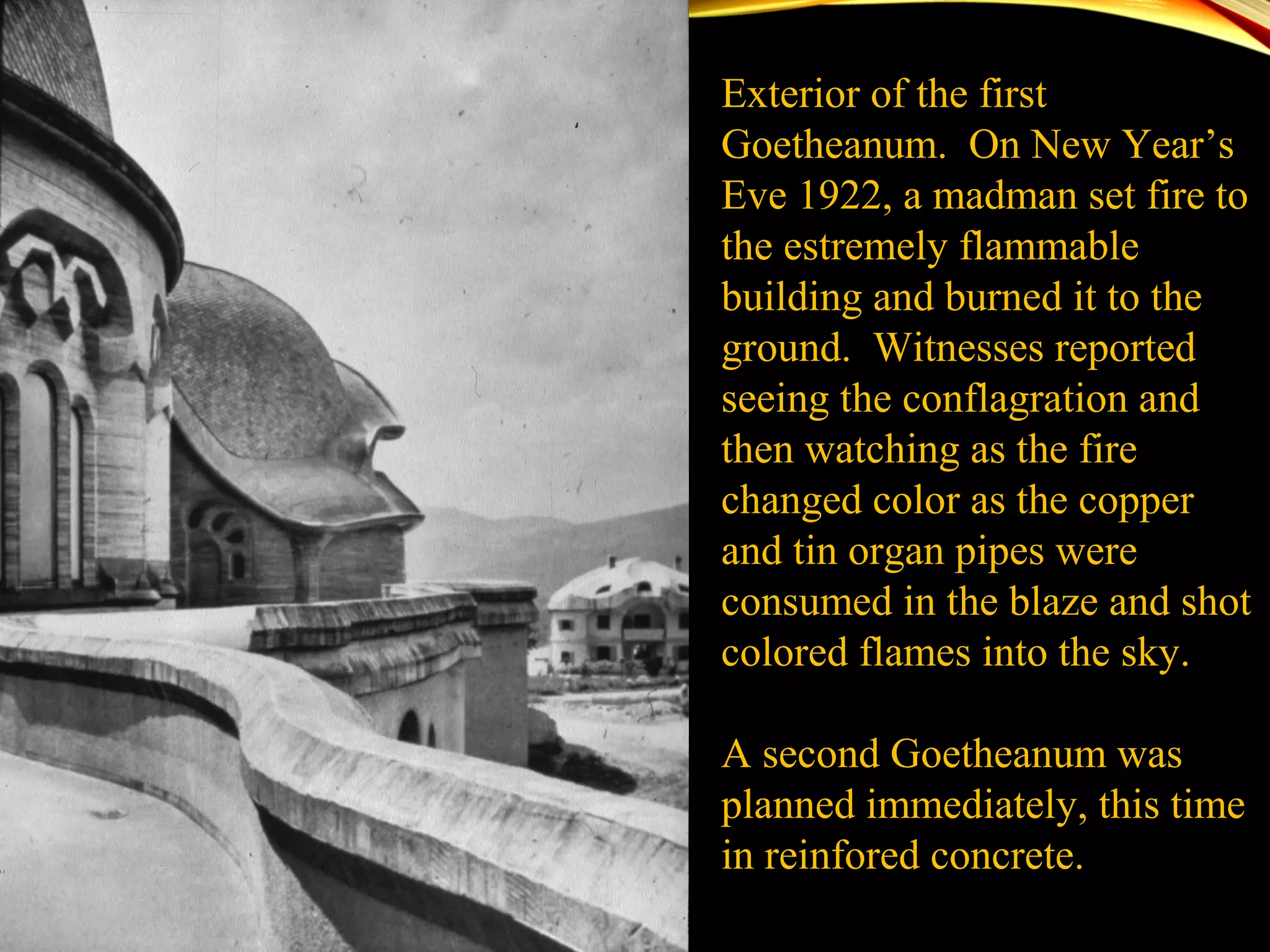 Exterior of the first
Goetheanum. On New Year’s
Eve 1922, a madman set fire to
the estremely flammable
building and burned it to the
ground. Witnesses reported
seeing the conflagration and
then watching as the fire
changed color as the copper
and tin organ pipes were
consumed in the blaze and shot
colored flames into the sky.
A second Goetheanum was
planned immediately, this time
in reinfored concrete.
 