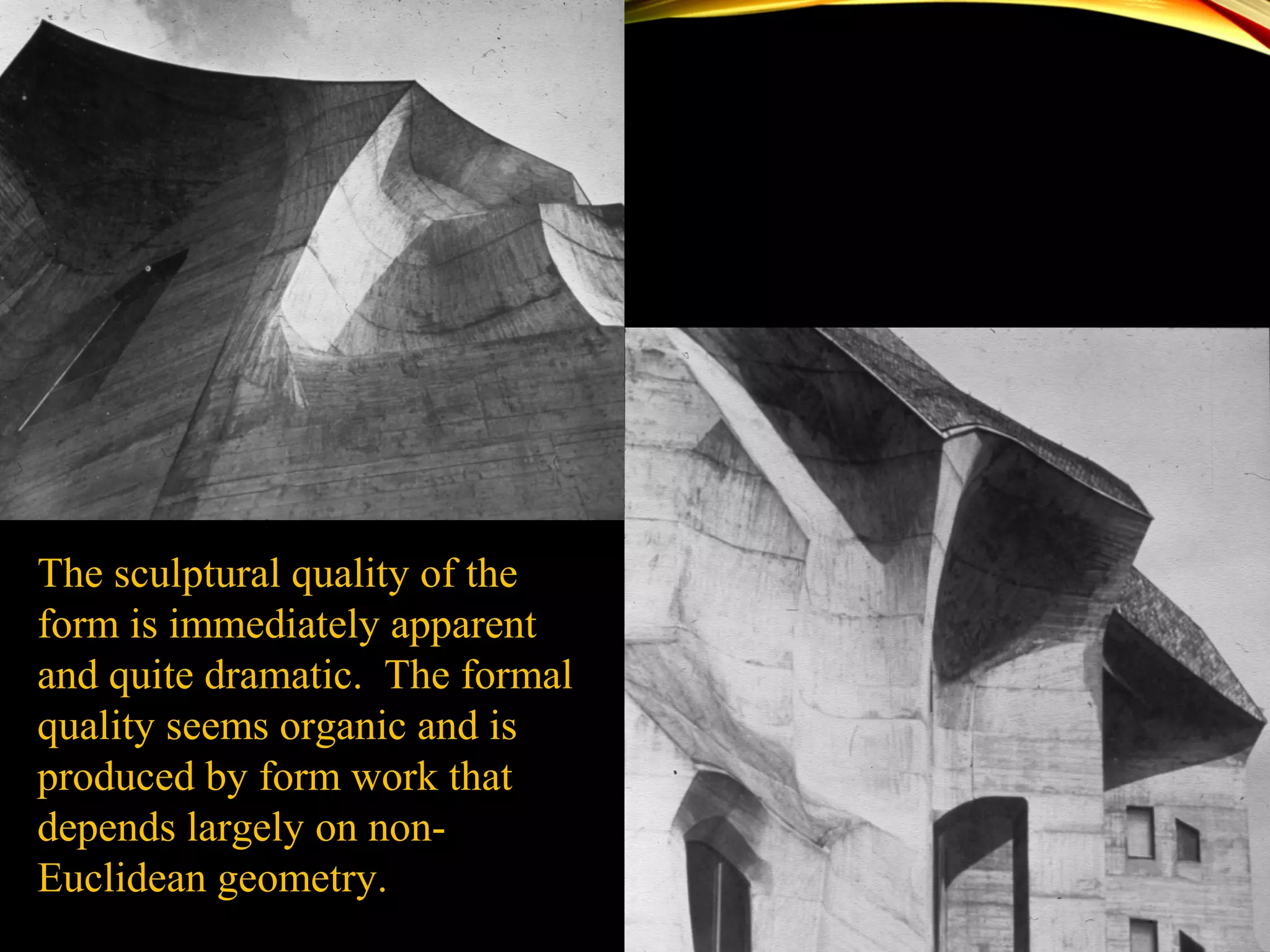The sculptural quality of the
form is immediately apparent
and quite dramatic. The formal
quality seems organic and is
produced by form work that
depends largely on non-
Euclidean geometry.
 
