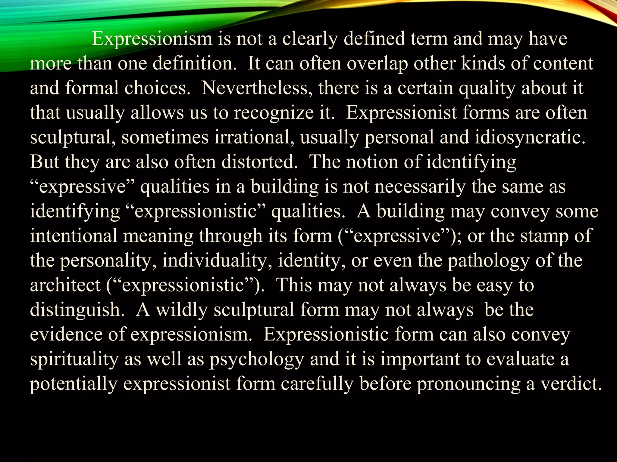 Expressionism is not a clearly defined term and may have
more than one definition. It can often overlap other kinds of content
and formal choices. Nevertheless, there is a certain quality about it
that usually allows us to recognize it. Expressionist forms are often
sculptural, sometimes irrational, usually personal and idiosyncratic.
But they are also often distorted. The notion of identifying
“expressive” qualities in a building is not necessarily the same as
identifying “expressionistic” qualities. A building may convey some
intentional meaning through its form (“expressive”); or the stamp of
the personality, individuality, identity, or even the pathology of the
architect (“expressionistic”). This may not always be easy to
distinguish. A wildly sculptural form may not always be the
evidence of expressionism. Expressionistic form can also convey
spirituality as well as psychology and it is important to evaluate a
potentially expressionist form carefully before pronouncing a verdict.
 
