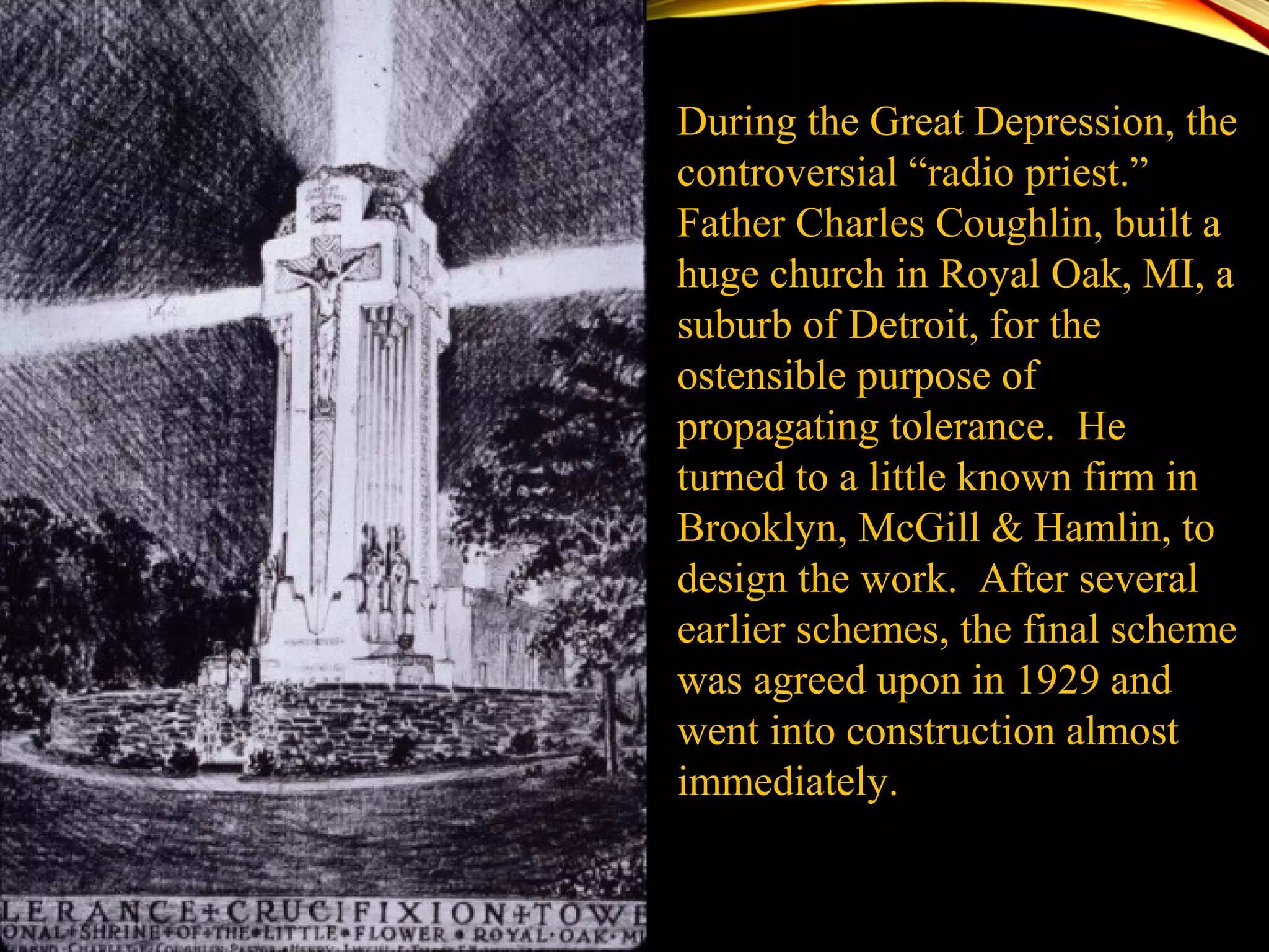 During the Great Depression, the
controversial “radio priest.”
Father Charles Coughlin, built a
huge church in Royal Oak, MI, a
suburb of Detroit, for the
ostensible purpose of
propagating tolerance. He
turned to a little known firm in
Brooklyn, McGill & Hamlin, to
design the work. After several
earlier schemes, the final scheme
was agreed upon in 1929 and
went into construction almost
immediately.
 
