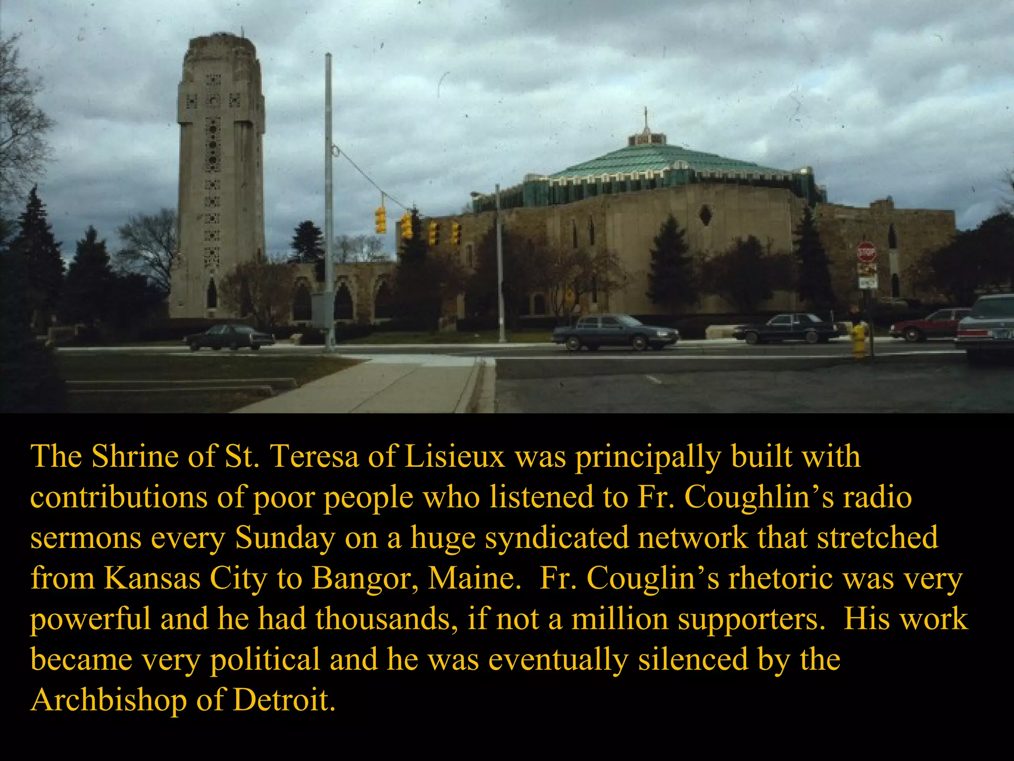 The Shrine of St. Teresa of Lisieux was principally built with
contributions of poor people who listened to Fr. Coughlin’s radio
sermons every Sunday on a huge syndicated network that stretched
from Kansas City to Bangor, Maine. Fr. Couglin’s rhetoric was very
powerful and he had thousands, if not a million supporters. His work
became very political and he was eventually silenced by the
Archbishop of Detroit.
 