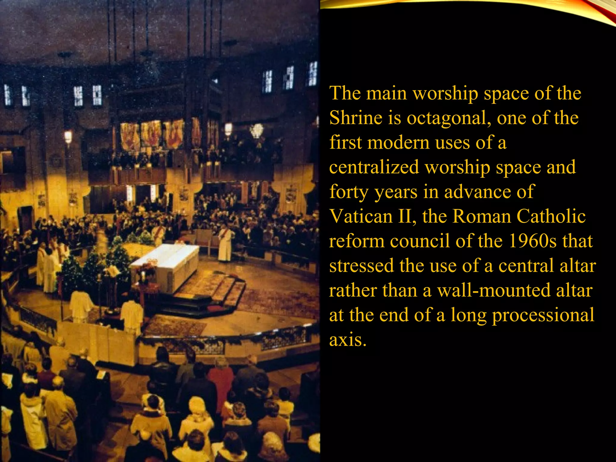 The main worship space of the
Shrine is octagonal, one of the
first modern uses of a
centralized worship space and
forty years in advance of
Vatican II, the Roman Catholic
reform council of the 1960s that
stressed the use of a central altar
rather than a wall-mounted altar
at the end of a long processional
axis.
 