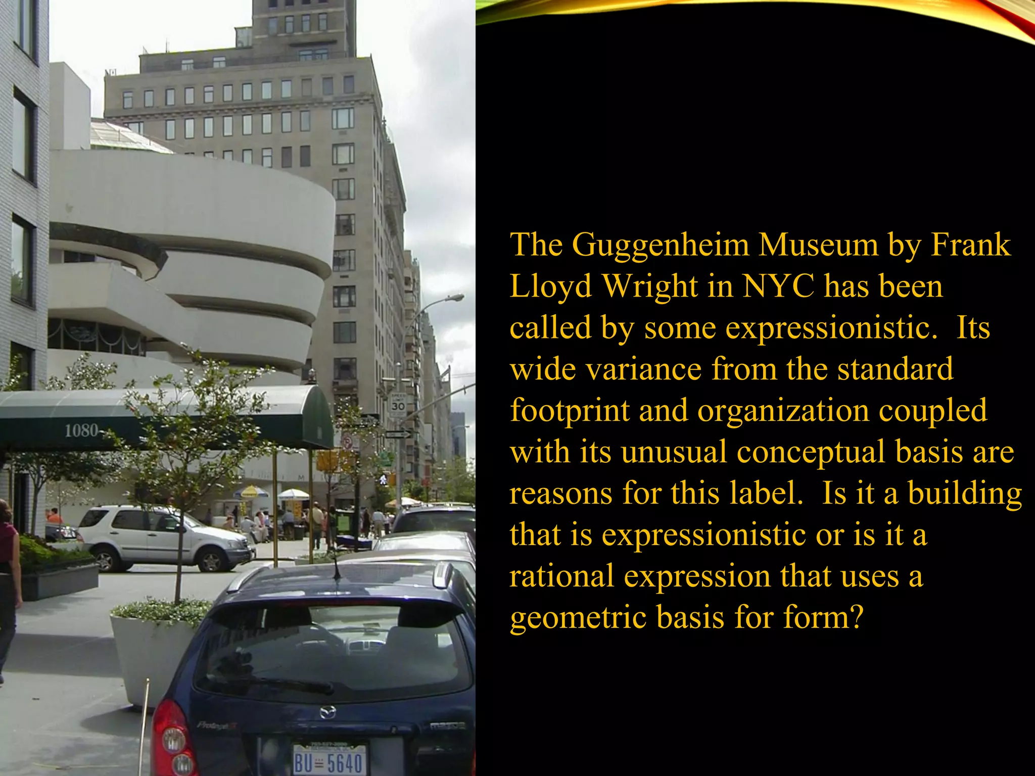 The Guggenheim Museum by Frank
Lloyd Wright in NYC has been
called by some expressionistic. Its
wide variance from the standard
footprint and organization coupled
with its unusual conceptual basis are
reasons for this label. Is it a building
that is expressionistic or is it a
rational expression that uses a
geometric basis for form?
 