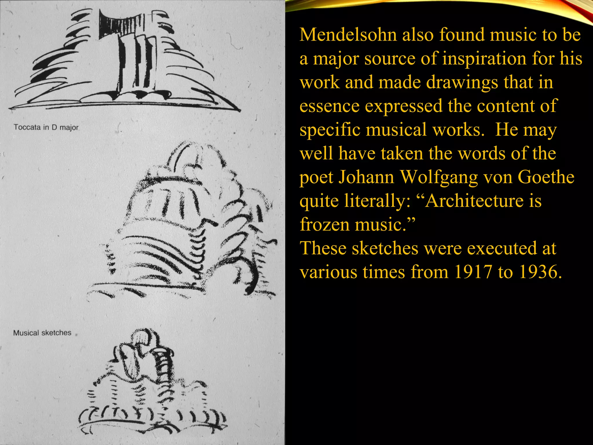 Mendelsohn also found music to be
a major source of inspiration for his
work and made drawings that in
essence expressed the content of
specific musical works. He may
well have taken the words of the
poet Johann Wolfgang von Goethe
quite literally: “Architecture is
frozen music.”
These sketches were executed at
various times from 1917 to 1936.
 