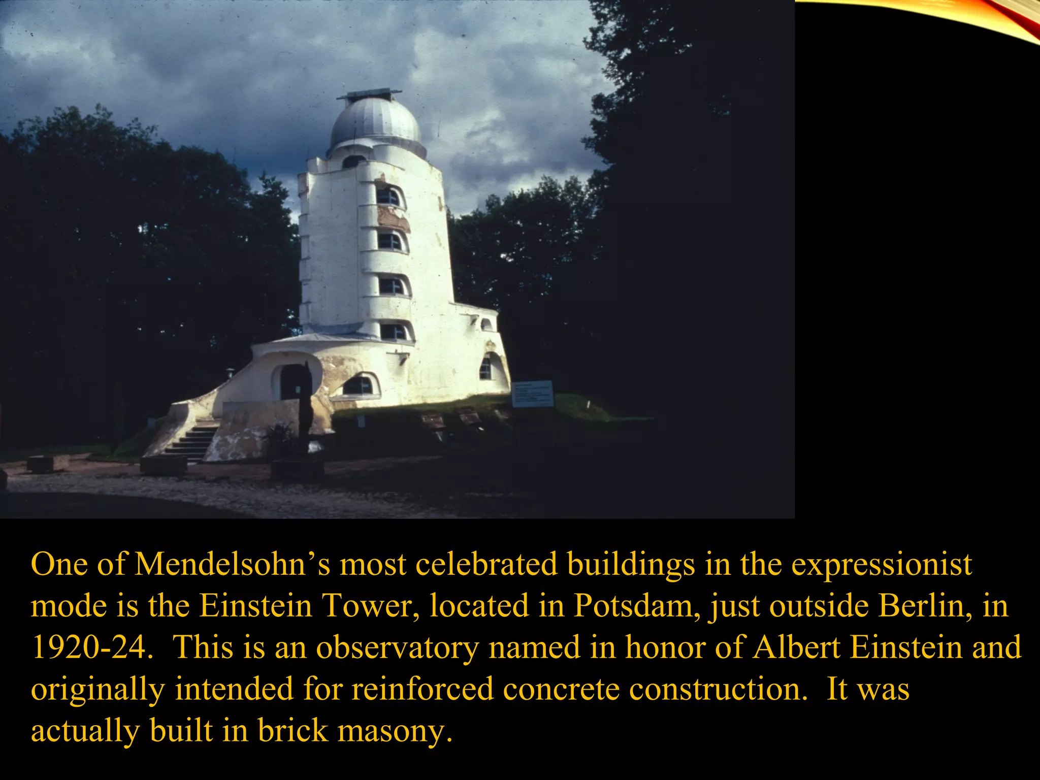 One of Mendelsohn’s most celebrated buildings in the expressionist
mode is the Einstein Tower, located in Potsdam, just outside Berlin, in
1920-24. This is an observatory named in honor of Albert Einstein and
originally intended for reinforced concrete construction. It was
actually built in brick masony.
 