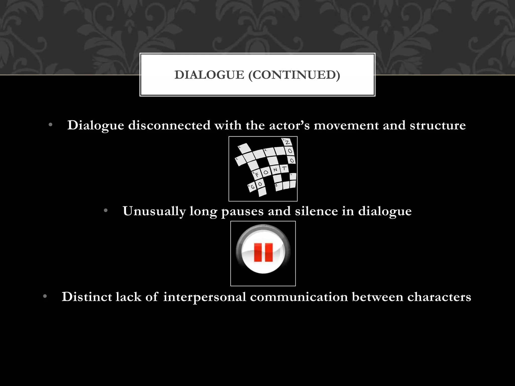 • Dialogue disconnected with the actor’s movement and structure
• Unusually long pauses and silence in dialogue
• Distinct lack of interpersonal communication between characters
DIALOGUE (CONTINUED)
 