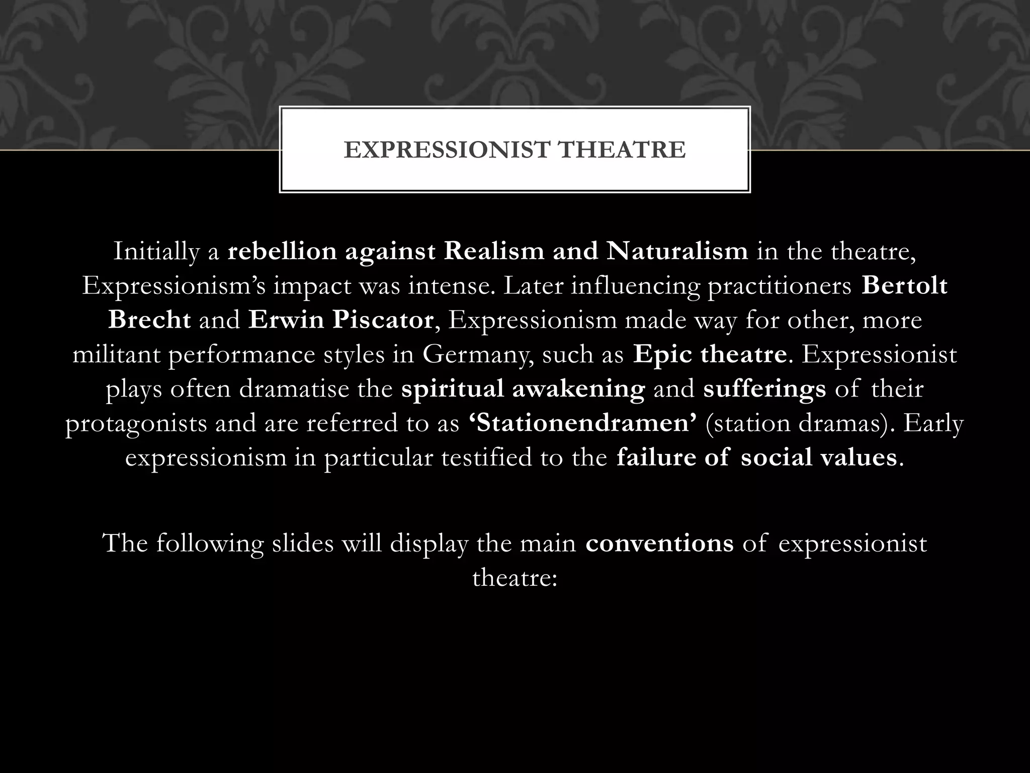 Initially a rebellion against Realism and Naturalism in the theatre,
Expressionism’s impact was intense. Later influencing practitioners Bertolt
Brecht and Erwin Piscator, Expressionism made way for other, more
militant performance styles in Germany, such as Epic theatre. Expressionist
plays often dramatise the spiritual awakening and sufferings of their
protagonists and are referred to as ‘Stationendramen’ (station dramas). Early
expressionism in particular testified to the failure of social values.
The following slides will display the main conventions of expressionist
theatre:
EXPRESSIONIST THEATRE
 