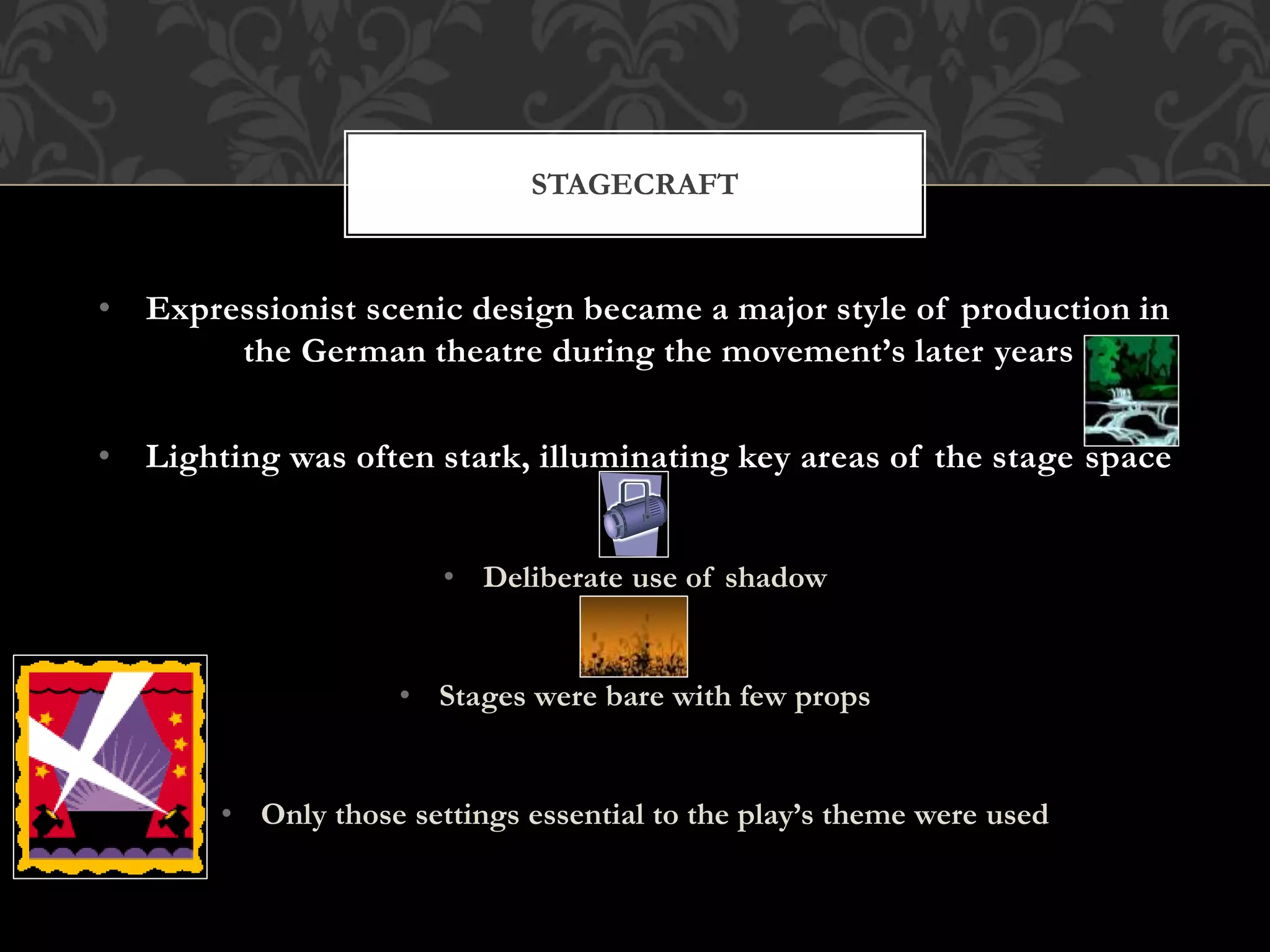 • Expressionist scenic design became a major style of production in
the German theatre during the movement’s later years
• Lighting was often stark, illuminating key areas of the stage space
• Deliberate use of shadow
• Stages were bare with few props
• Only those settings essential to the play’s theme were used
STAGECRAFT
 