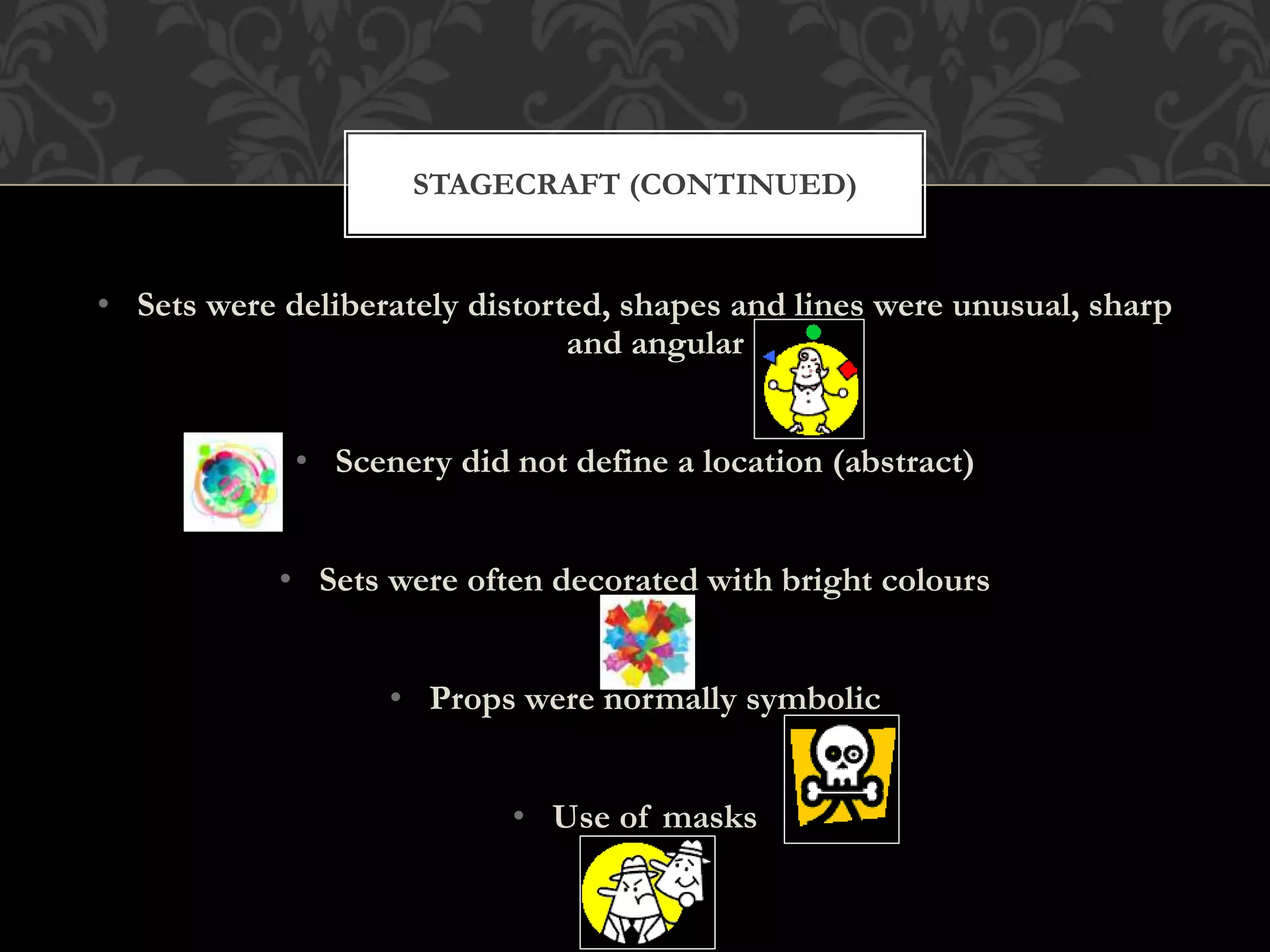 • Sets were deliberately distorted, shapes and lines were unusual, sharp
and angular
• Scenery did not define a location (abstract)
• Sets were often decorated with bright colours
• Props were normally symbolic
• Use of masks
STAGECRAFT (CONTINUED)
 