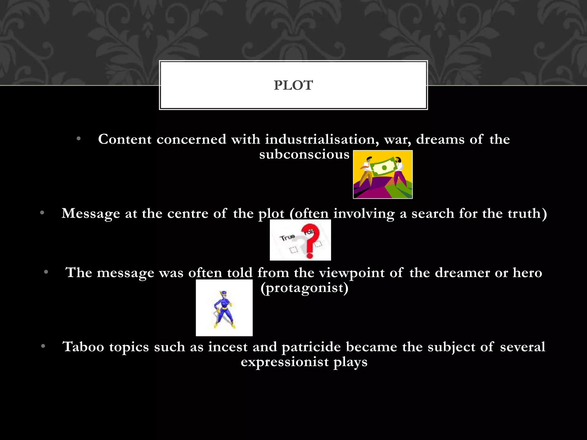 • Content concerned with industrialisation, war, dreams of the
subconscious
• Message at the centre of the plot (often involving a search for the truth)
• The message was often told from the viewpoint of the dreamer or hero
(protagonist)
• Taboo topics such as incest and patricide became the subject of several
expressionist plays
PLOT
 