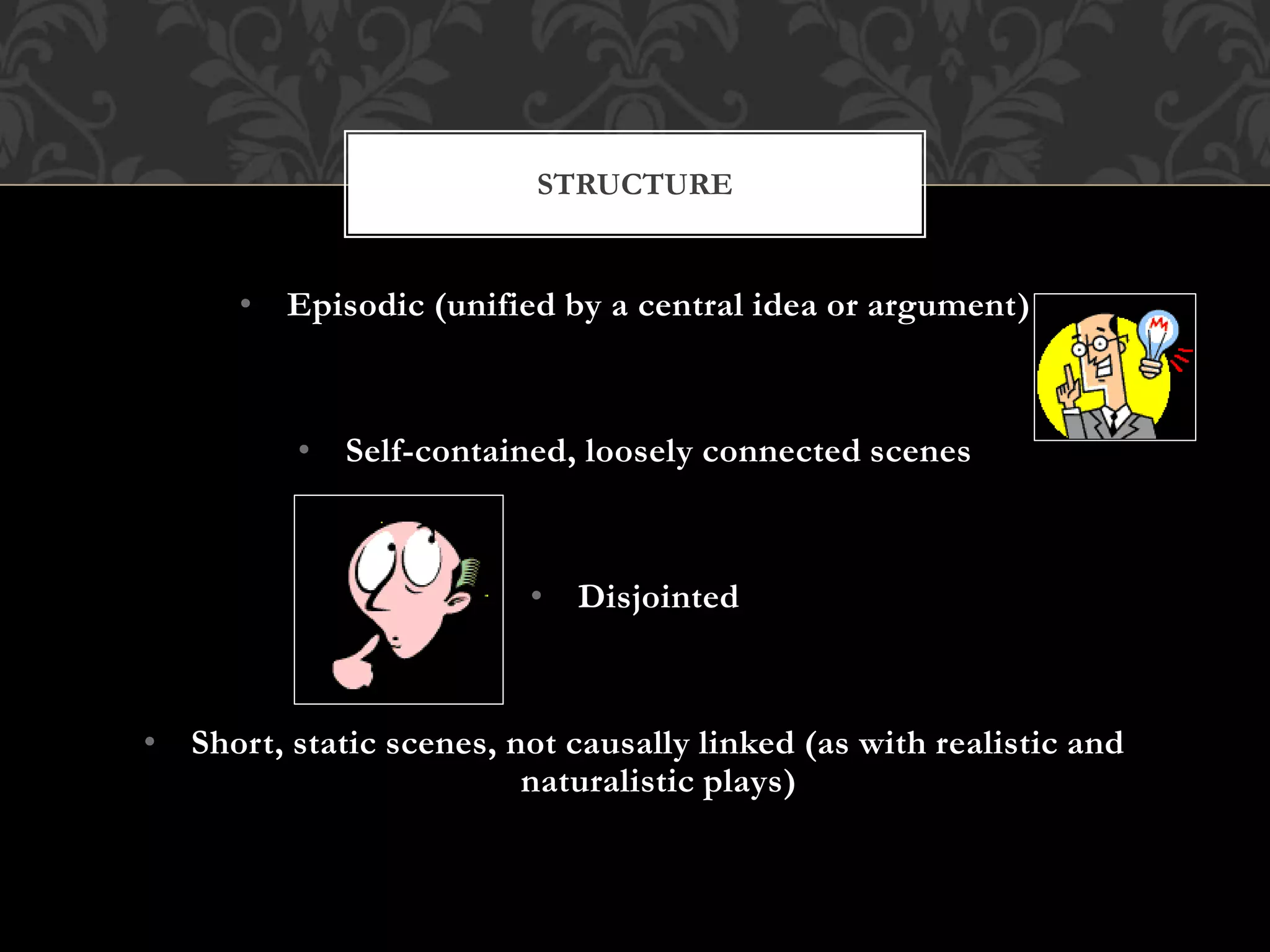 • Episodic (unified by a central idea or argument)
• Self-contained, loosely connected scenes
• Disjointed
• Short, static scenes, not causally linked (as with realistic and
naturalistic plays)
STRUCTURE
 