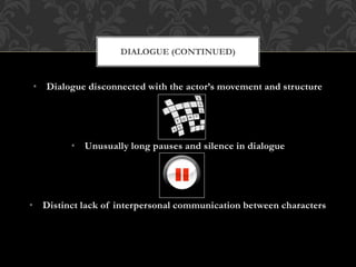 • Dialogue disconnected with the actor’s movement and structure
• Unusually long pauses and silence in dialogue
• Distinct lack of interpersonal communication between characters
DIALOGUE (CONTINUED)
 