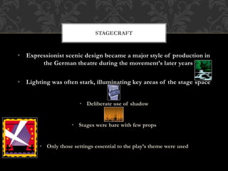 • Expressionist scenic design became a major style of production in
the German theatre during the movement’s later years
• Lighting was often stark, illuminating key areas of the stage space
• Deliberate use of shadow
• Stages were bare with few props
• Only those settings essential to the play’s theme were used
STAGECRAFT
 