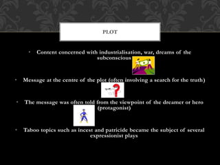 • Content concerned with industrialisation, war, dreams of the
subconscious
• Message at the centre of the plot (often involving a search for the truth)
• The message was often told from the viewpoint of the dreamer or hero
(protagonist)
• Taboo topics such as incest and patricide became the subject of several
expressionist plays
PLOT
 