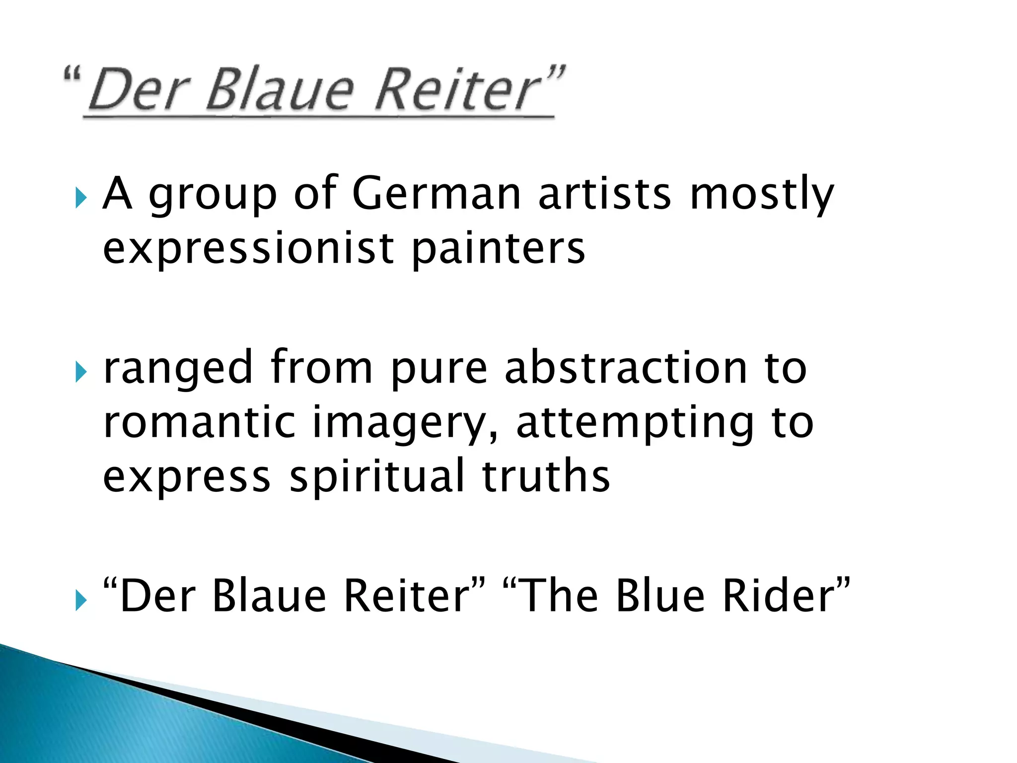  A group of German artists mostly
expressionist painters
 ranged from pure abstraction to
romantic imagery, attempting to
express spiritual truths
 “Der Blaue Reiter” “The Blue Rider”
 