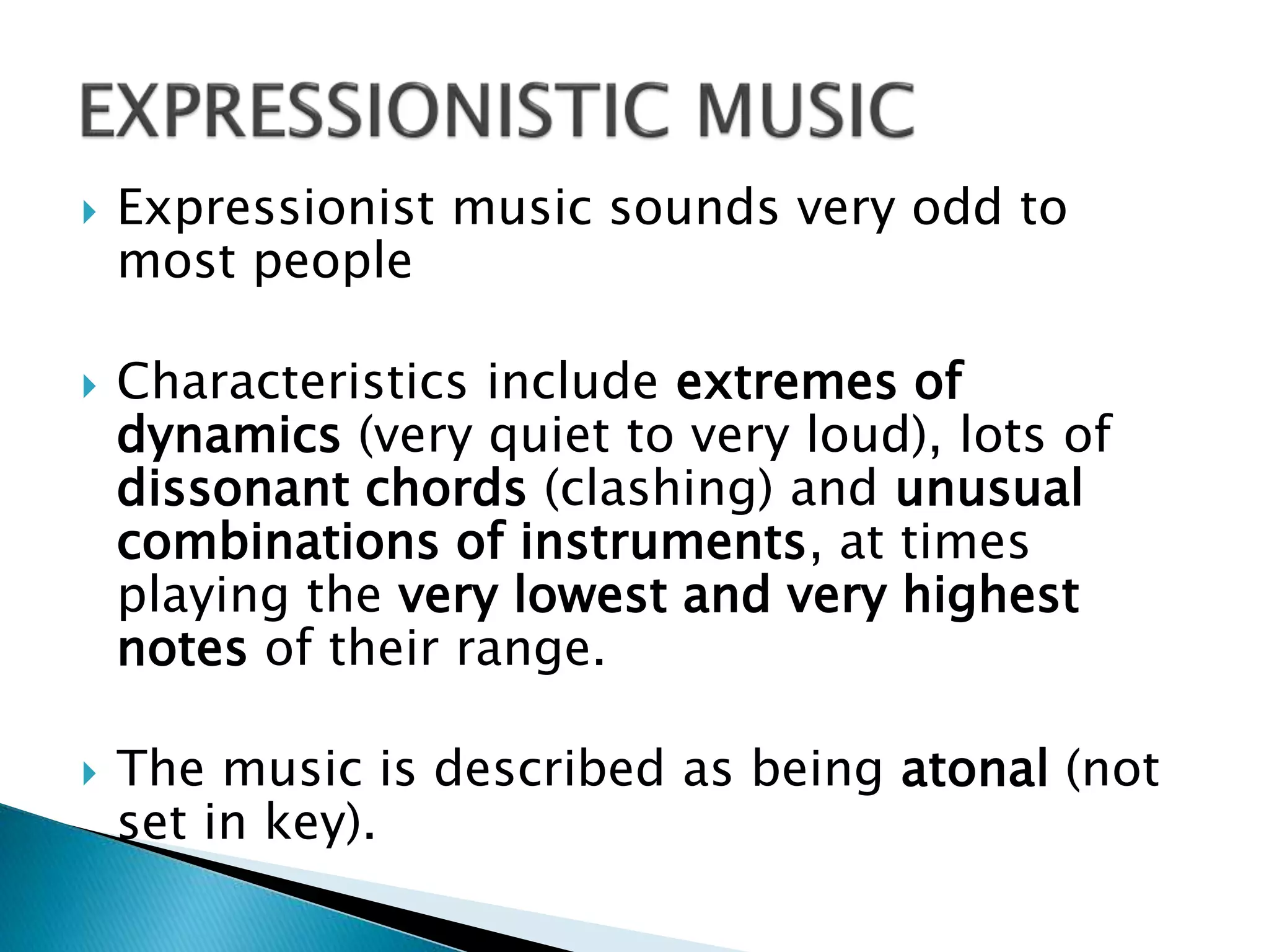  Expressionist music sounds very odd to
most people
 Characteristics include extremes of
dynamics (very quiet to very loud), lots of
dissonant chords (clashing) and unusual
combinations of instruments, at times
playing the very lowest and very highest
notes of their range.
 The music is described as being atonal (not
set in key).
 