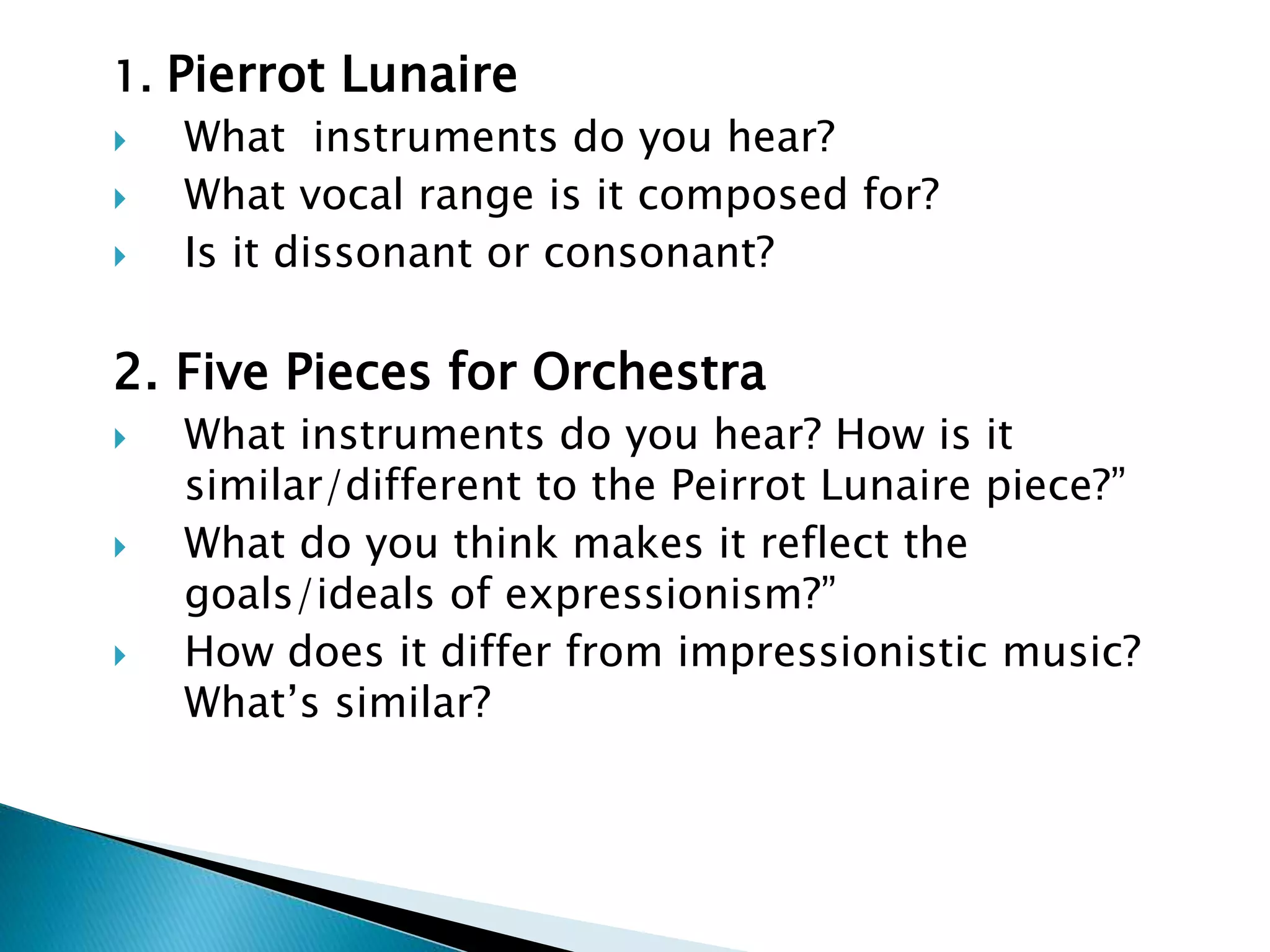 1. Pierrot Lunaire
 What instruments do you hear?
 What vocal range is it composed for?
 Is it dissonant or consonant?
2. Five Pieces for Orchestra
 What instruments do you hear? How is it
similar/different to the Peirrot Lunaire piece?”
 What do you think makes it reflect the
goals/ideals of expressionism?”
 How does it differ from impressionistic music?
What’s similar?
 