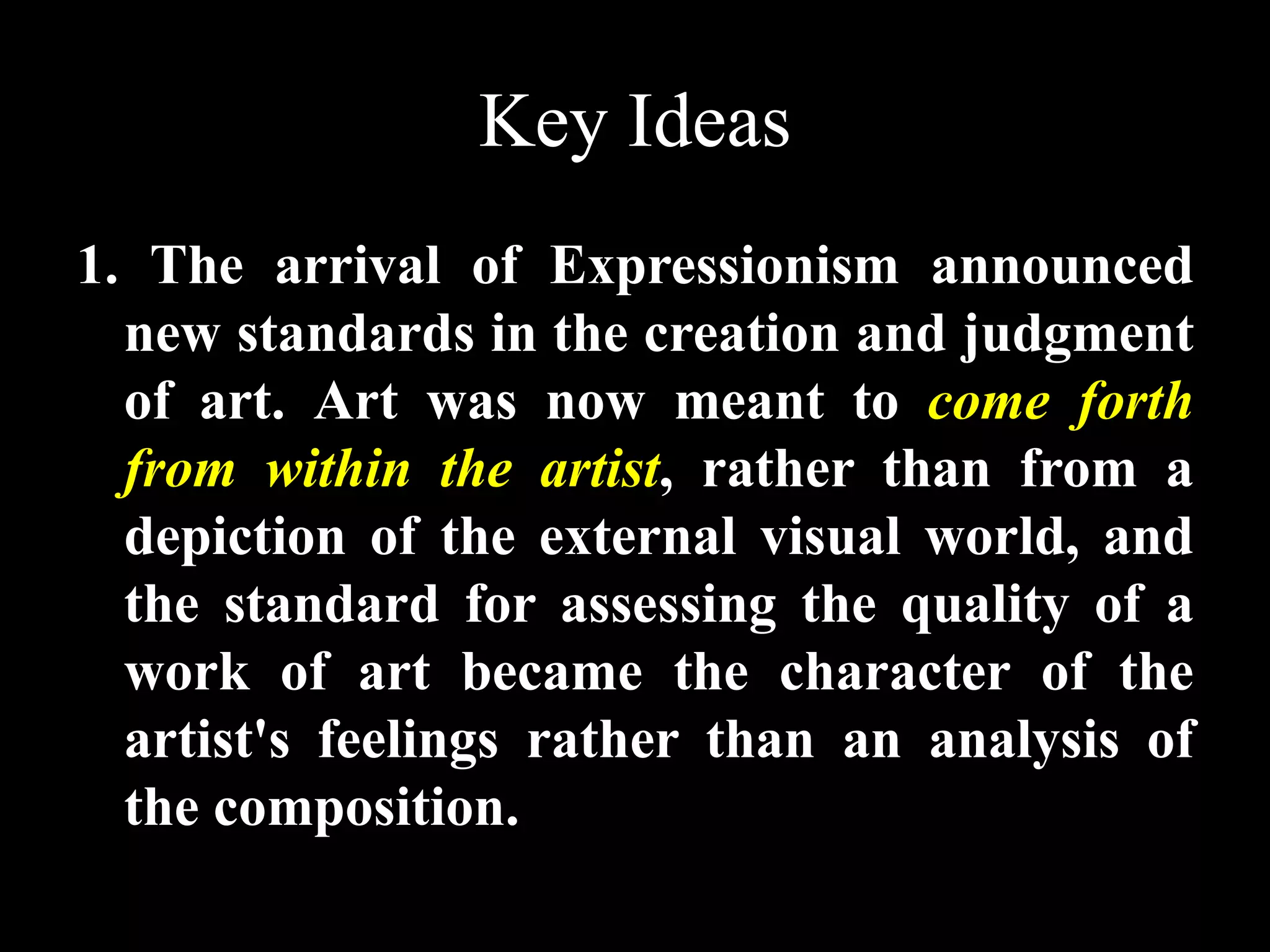 Key Ideas
1. The arrival of Expressionism announced
new standards in the creation and judgment
of art. Art was now meant to come forth
from within the artist, rather than from a
depiction of the external visual world, and
the standard for assessing the quality of a
work of art became the character of the
artist's feelings rather than an analysis of
the composition.
 