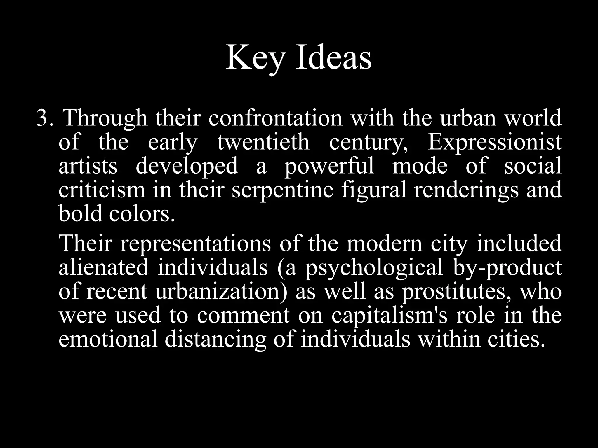 Key Ideas
3. Through their confrontation with the urban world
of the early twentieth century, Expressionist
artists developed a powerful mode of social
criticism in their serpentine figural renderings and
bold colors.
Their representations of the modern city included
alienated individuals (a psychological by-product
of recent urbanization) as well as prostitutes, who
were used to comment on capitalism's role in the
emotional distancing of individuals within cities.
 