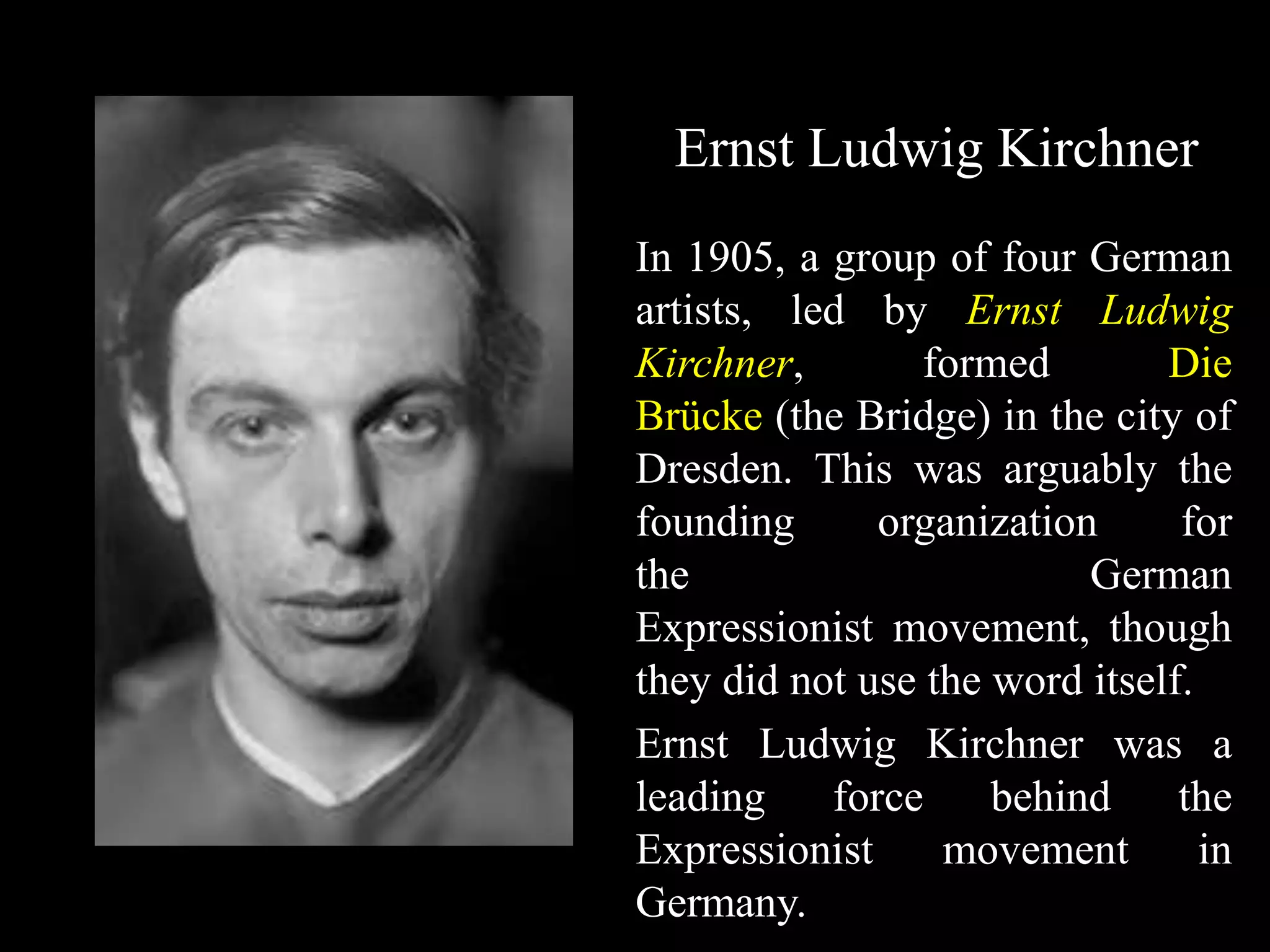 Ernst Ludwig Kirchner
In 1905, a group of four German
artists, led by Ernst Ludwig
Kirchner, formed Die
Brücke (the Bridge) in the city of
Dresden. This was arguably the
founding organization for
the German
Expressionist movement, though
they did not use the word itself.
Ernst Ludwig Kirchner was a
leading force behind the
Expressionist movement in
Germany.
 