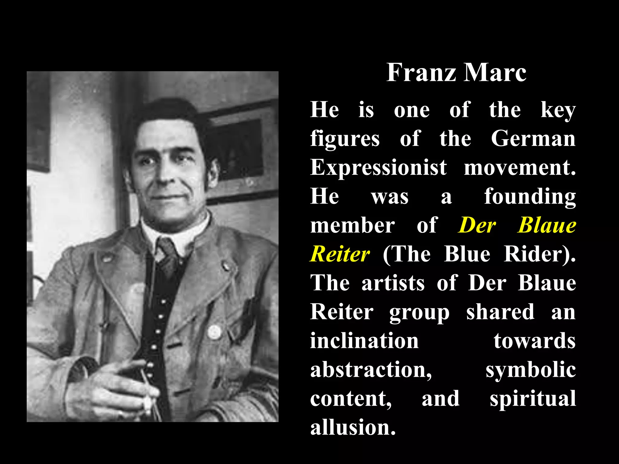Franz Marc
He is one of the key
figures of the German
Expressionist movement.
He was a founding
member of Der Blaue
Reiter (The Blue Rider).
The artists of Der Blaue
Reiter group shared an
inclination towards
abstraction, symbolic
content, and spiritual
allusion.
 
