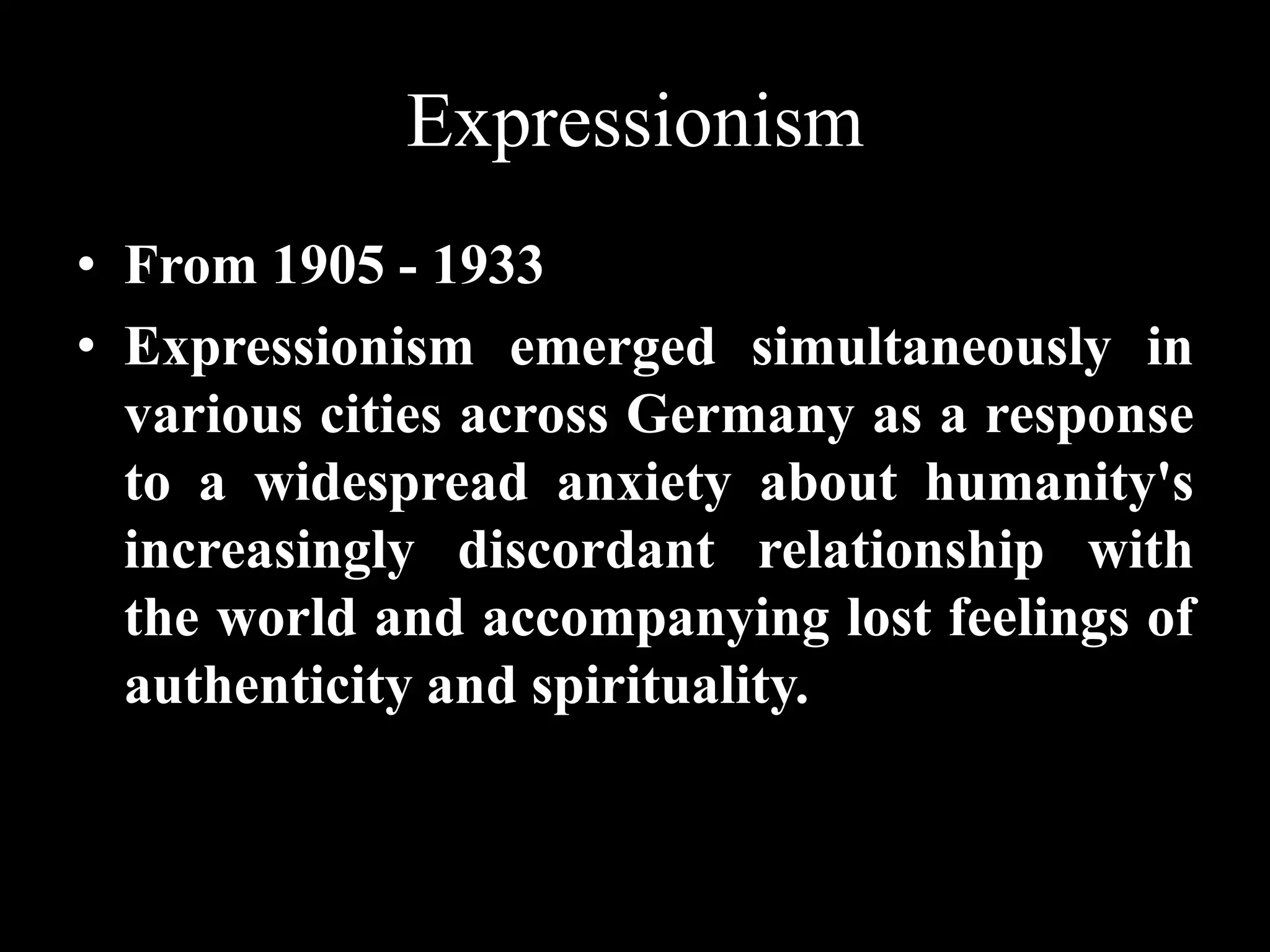 Expressionism
• From 1905 - 1933
• Expressionism emerged simultaneously in
various cities across Germany as a response
to a widespread anxiety about humanity's
increasingly discordant relationship with
the world and accompanying lost feelings of
authenticity and spirituality.
 