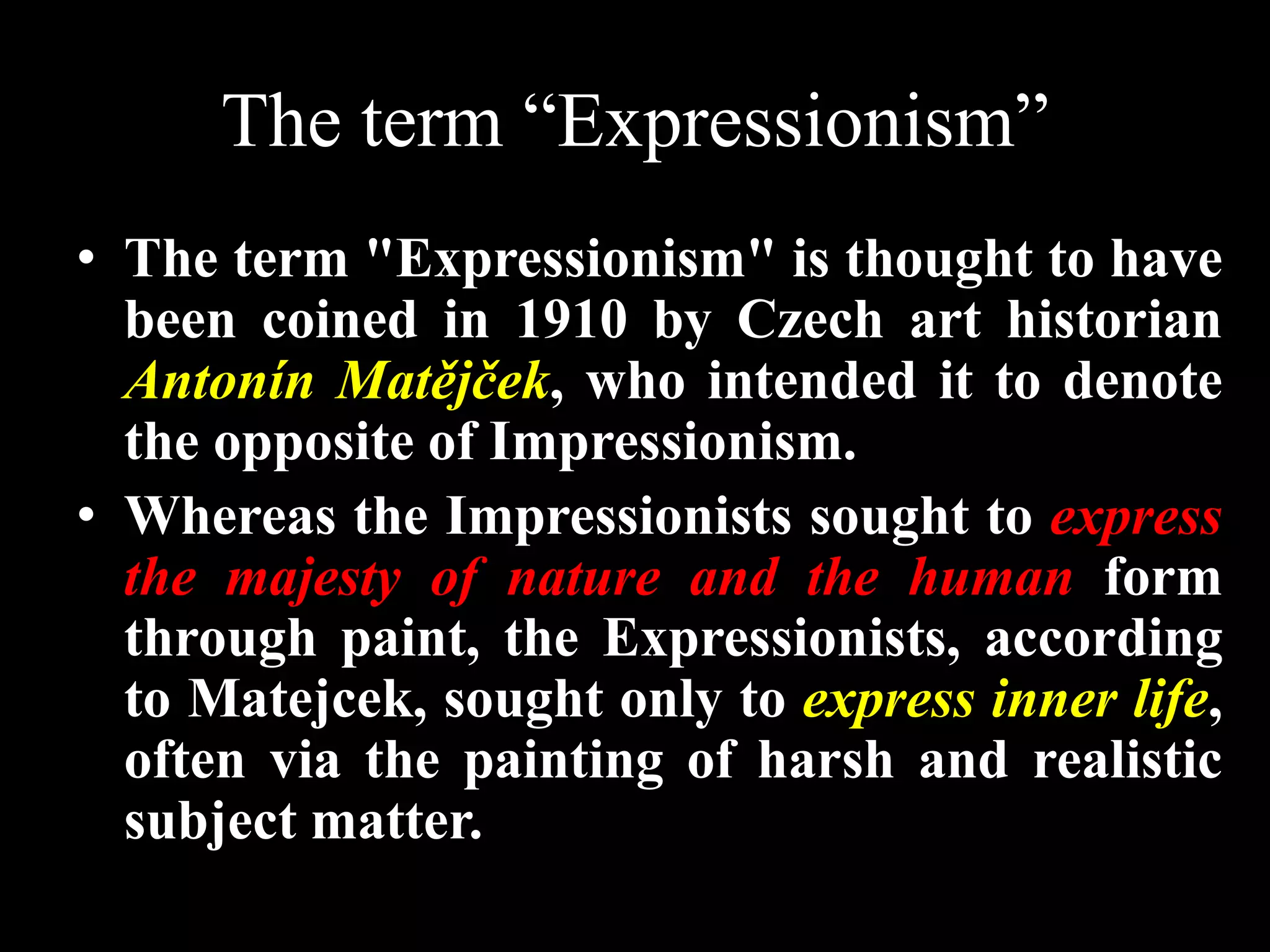 The term “Expressionism”
• The term "Expressionism" is thought to have
been coined in 1910 by Czech art historian
Antonín Matějček, who intended it to denote
the opposite of Impressionism.
• Whereas the Impressionists sought to express
the majesty of nature and the human form
through paint, the Expressionists, according
to Matejcek, sought only to express inner life,
often via the painting of harsh and realistic
subject matter.
 